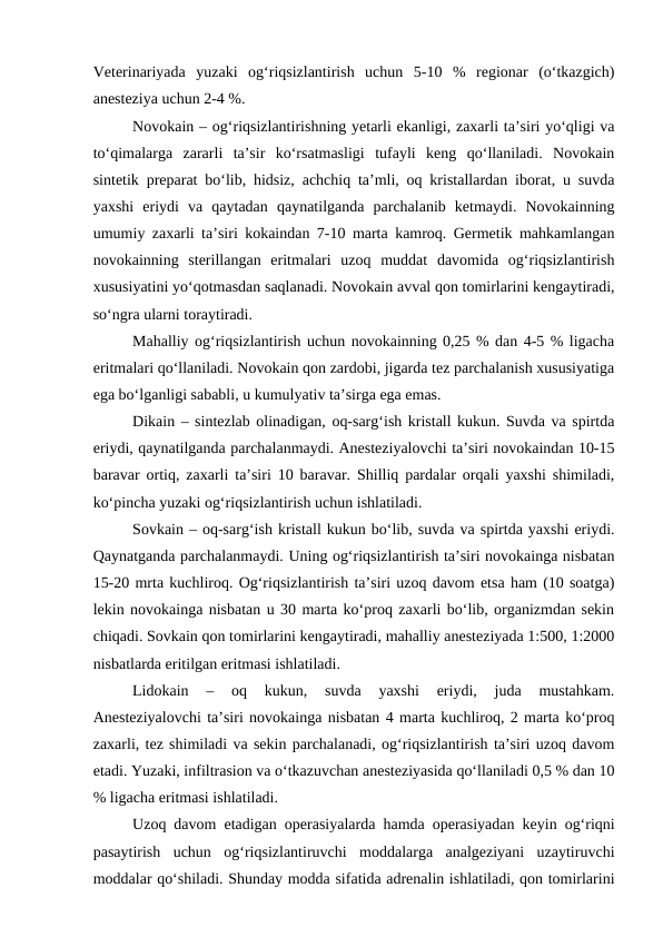 Veterinariyada  yuzaki  og‘riqsizlantirish  uchun  5-10  %  regionar  (o‘tkazgich)
anesteziya uchun 2-4 %.
Novokain – og‘riqsizlantirishning yetarli ekanligi, zaxarli ta’siri yo‘qligi va
to‘qimalarga  zararli  ta’sir  ko‘rsatmasligi  tufayli  keng  qo‘llaniladi.  Novokain
sintetik preparat bo‘lib, hidsiz, achchiq ta’mli, oq kristallardan iborat, u suvda
yaxshi  eriydi  va  qaytadan  qaynatilganda  parchalanib  ketmaydi.  Novokainning
umumiy zaxarli ta’siri kokaindan 7-10 marta kamroq. Germetik mahkamlangan
novokainning  sterillangan  eritmalari  uzoq  muddat  davomida  og‘riqsizlantirish
xususiyatini yo‘qotmasdan saqlanadi. Novokain avval qon tomirlarini kengaytiradi,
so‘ngra ularni toraytiradi.
Mahalliy og‘riqsizlantirish uchun novokainning 0,25 % dan 4-5 % ligacha
eritmalari qo‘llaniladi. Novokain qon zardobi, jigarda tez parchalanish xususiyatiga
ega bo‘lganligi sababli, u kumulyativ ta’sirga ega emas.
Dikain – sintezlab olinadigan, oq-sarg‘ish kristall kukun. Suvda va spirtda
eriydi, qaynatilganda parchalanmaydi. Anesteziyalovchi ta’siri novokaindan 10-15
baravar ortiq, zaxarli ta’siri 10 baravar. Shilliq pardalar orqali yaxshi shimiladi,
ko‘pincha yuzaki og‘riqsizlantirish uchun ishlatiladi.
Sovkain – oq-sarg‘ish kristall kukun bo‘lib, suvda va spirtda yaxshi eriydi.
Qaynatganda parchalanmaydi. Uning og‘riqsizlantirish ta’siri novokainga nisbatan
15-20 mrta kuchliroq. Og‘riqsizlantirish ta’siri uzoq davom etsa ham (10 soatga)
lekin novokainga nisbatan u 30 marta ko‘proq zaxarli bo‘lib, organizmdan sekin
chiqadi. Sovkain qon tomirlarini kengaytiradi, mahalliy anesteziyada 1:500, 1:2000
nisbatlarda eritilgan eritmasi ishlatiladi.
Lidokain  –  oq  kukun,  suvda  yaxshi  eriydi,  juda  mustahkam.
Anesteziyalovchi ta’siri novokainga nisbatan 4 marta kuchliroq, 2 marta ko‘proq
zaxarli, tez shimiladi va sekin parchalanadi, og‘riqsizlantirish ta’siri uzoq davom
etadi. Yuzaki, infiltrasion va o‘tkazuvchan anesteziyasida qo‘llaniladi 0,5 % dan 10
% ligacha eritmasi ishlatiladi.
Uzoq davom etadigan operasiyalarda hamda operasiyadan keyin og‘riqni
pasaytirish  uchun  og‘riqsizlantiruvchi  moddalarga  analgeziyani  uzaytiruvchi
moddalar qo‘shiladi. Shunday modda sifatida adrenalin ishlatiladi, qon tomirlarini
