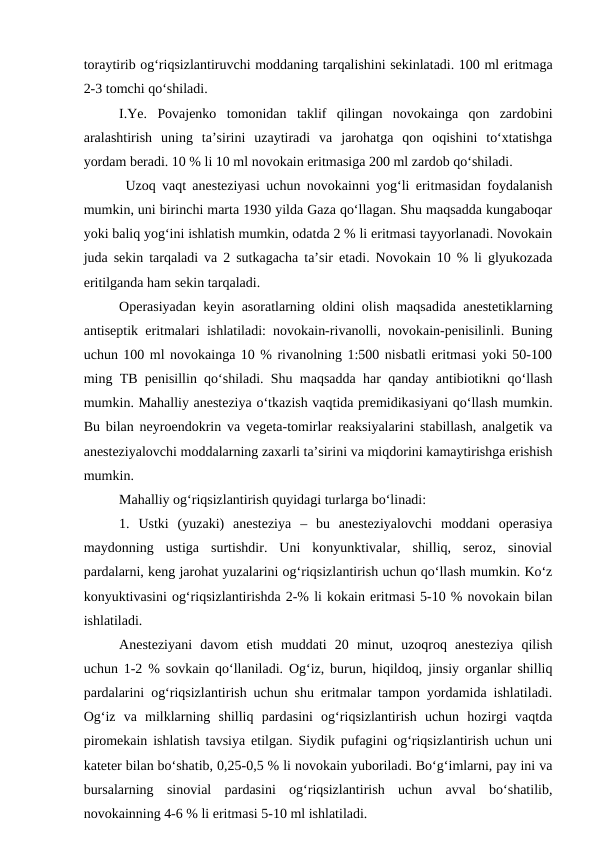 toraytirib og‘riqsizlantiruvchi moddaning tarqalishini sekinlatadi. 100 ml eritmaga
2-3 tomchi qo‘shiladi.
I.Ye.  Povajenko  tomonidan  taklif  qilingan  novokainga  qon  zardobini
aralashtirish  uning  ta’sirini  uzaytiradi  va  jarohatga  qon  oqishini  to‘xtatishga
yordam beradi. 10 % li 10 ml novokain eritmasiga 200 ml zardob qo‘shiladi.
 Uzoq vaqt anesteziyasi uchun novokainni yog‘li eritmasidan foydalanish
mumkin, uni birinchi marta 1930 yilda Gaza qo‘llagan. Shu maqsadda kungaboqar
yoki baliq yog‘ini ishlatish mumkin, odatda 2 % li eritmasi tayyorlanadi. Novokain
juda sekin tarqaladi va 2 sutkagacha ta’sir etadi. Novokain 10 % li glyukozada
eritilganda ham sekin tarqaladi.
Operasiyadan keyin asoratlarning oldini olish maqsadida anestetiklarning
antiseptik eritmalari ishlatiladi: novokain-rivanolli, novokain-penisilinli. Buning
uchun 100 ml novokainga 10 % rivanolning 1:500 nisbatli eritmasi yoki 50-100
ming TB penisillin qo‘shiladi. Shu maqsadda har qanday antibiotikni qo‘llash
mumkin. Mahalliy anesteziya o‘tkazish vaqtida premidikasiyani qo‘llash mumkin.
Bu bilan neyroendokrin va vegeta-tomirlar reaksiyalarini stabillash, analgetik va
anesteziyalovchi moddalarning zaxarli ta’sirini va miqdorini kamaytirishga erishish
mumkin.
Mahalliy og‘riqsizlantirish quyidagi turlarga bo‘linadi:
1.  Ustki  (yuzaki)  anesteziya  –  bu  anesteziyalovchi  moddani  operasiya
maydonning  ustiga  surtishdir.  Uni  konyunktivalar,  shilliq,  seroz,  sinovial
pardalarni, keng jarohat yuzalarini og‘riqsizlantirish uchun qo‘llash mumkin. Ko‘z
konyuktivasini og‘riqsizlantirishda 2-% li kokain eritmasi 5-10 % novokain bilan
ishlatiladi.
Anesteziyani  davom  etish  muddati  20  minut,  uzoqroq  anesteziya  qilish
uchun 1-2 % sovkain qo‘llaniladi. Og‘iz, burun, hiqildoq, jinsiy organlar shilliq
pardalarini og‘riqsizlantirish uchun shu eritmalar tampon yordamida ishlatiladi.
Og‘iz  va  milklarning  shilliq  pardasini  og‘riqsizlantirish  uchun  hozirgi  vaqtda
piromekain ishlatish tavsiya etilgan. Siydik pufagini og‘riqsizlantirish uchun uni
kateter bilan bo‘shatib, 0,25-0,5 % li novokain yuboriladi. Bo‘g‘imlarni, pay ini va
bursalarning  sinovial  pardasini  og‘riqsizlantirish  uchun  avval  bo‘shatilib,
novokainning 4-6 % li eritmasi 5-10 ml ishlatiladi.

