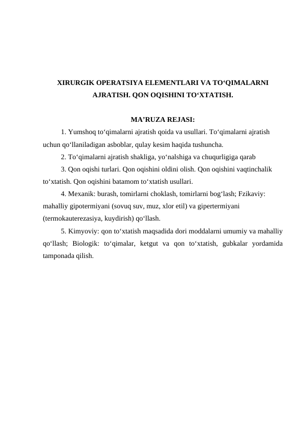 XIRURGIK OPERATSIYA ELEMENTLARI VA TO‘QIMALARNI
AJRATISH. QON OQISHINI TO‘XTATISH. 
MA’RUZA REJASI:
1. Yumshoq to‘qimalarni ajratish qoida va usullari. To‘qimalarni ajratish 
uchun qo‘llaniladigan asboblar, qulay kesim haqida tushuncha.
2. To‘qimalarni ajratish shakliga, yo‘nalshiga va chuqurligiga qarab
3. Qon oqishi turlari. Qon oqishini oldini olish. Qon oqishini vaqtinchalik 
to‘xtatish. Qon oqishini batamom to‘xtatish usullari.
4. Mexanik: burash, tomirlarni choklash, tomirlarni bog‘lash; Fzikaviy: 
mahalliy gipotermiyani (sovuq suv, muz, xlor etil) va gipertermiyani 
(termokauterezasiya, kuydirish) qo‘llash.
5. Kimyoviy: qon to‘xtatish maqsadida dori moddalarni umumiy va mahalliy
qo‘llash;  Biologik:  to‘qimalar,  ketgut  va  qon  to‘xtatish,  gubkalar  yordamida
tamponada qilish.
