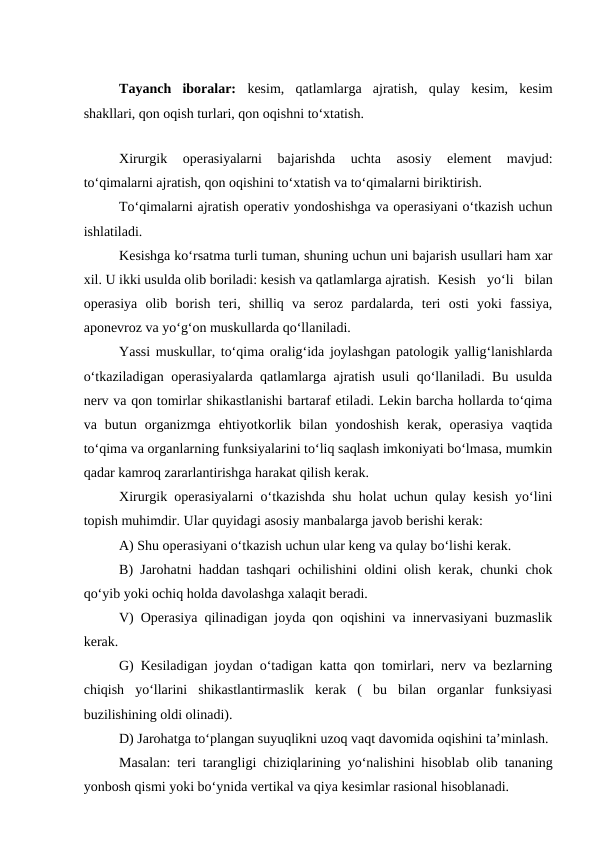 Tayanch  iboralar:  kesim,  qatlamlarga  ajratish,  qulay  kesim,  kesim
shakllari, qon oqish turlari, qon oqishni to‘xtatish.
Xirurgik  operasiyalarni  bajarishda  uchta  asosiy  element  mavjud:
to‘qimalarni ajratish, qon oqishini to‘xtatish va to‘qimalarni biriktirish.
To‘qimalarni ajratish operativ yondoshishga va operasiyani o‘tkazish uchun
ishlatiladi.
Kesishga ko‘rsatma turli tuman, shuning uchun uni bajarish usullari ham xar
xil. U ikki usulda olib boriladi: kesish va qatlamlarga ajratish. Kesish  yo‘li  bilan
operasiya  olib  borish  teri,  shilliq  va  seroz  pardalarda,  teri  osti  yoki  fassiya,
aponevroz va yo‘g‘on muskullarda qo‘llaniladi.
Yassi muskullar, to‘qima oralig‘ida joylashgan patologik yallig‘lanishlarda
o‘tkaziladigan operasiyalarda qatlamlarga ajratish usuli qo‘llaniladi. Bu usulda
nerv va qon tomirlar shikastlanishi bartaraf etiladi. Lekin barcha hollarda to‘qima
va  butun  organizmga  ehtiyotkorlik  bilan  yondoshish  kerak,  operasiya  vaqtida
to‘qima va organlarning funksiyalarini to‘liq saqlash imkoniyati bo‘lmasa, mumkin
qadar kamroq zararlantirishga harakat qilish kerak.
Xirurgik operasiyalarni o‘tkazishda shu holat uchun qulay kesish yo‘lini
topish muhimdir. Ular quyidagi asosiy manbalarga javob berishi kerak:
A) Shu operasiyani o‘tkazish uchun ular keng va qulay bo‘lishi kerak.
B) Jarohatni haddan tashqari ochilishini oldini olish kerak, chunki chok
qo‘yib yoki ochiq holda davolashga xalaqit beradi.
V) Operasiya qilinadigan joyda qon oqishini va innervasiyani buzmaslik
kerak.
G) Kesiladigan joydan o‘tadigan katta qon tomirlari, nerv va bezlarning
chiqish  yo‘llarini  shikastlantirmaslik  kerak  (  bu  bilan  organlar  funksiyasi
buzilishining oldi olinadi).
D) Jarohatga to‘plangan suyuqlikni uzoq vaqt davomida oqishini ta’minlash.
Masalan: teri tarangligi chiziqlarining yo‘nalishini hisoblab olib tananing
yonbosh qismi yoki bo‘ynida vertikal va qiya kesimlar rasional hisoblanadi.
