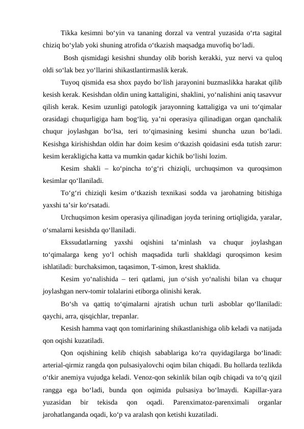 Tikka kesimni bo‘yin va tananing dorzal va ventral yuzasida o‘rta sagital
chiziq bo‘ylab yoki shuning atrofida o‘tkazish maqsadga muvofiq bo‘ladi.
 Bosh qismidagi kesishni shunday olib borish kerakki, yuz nervi va quloq
oldi so‘lak bez yo‘llarini shikastlantirmaslik kerak.
Tuyoq qismida esa shox paydo bo‘lish jarayonini buzmaslikka harakat qilib
kesish kerak. Kesishdan oldin uning kattaligini, shaklini, yo‘nalishini aniq tasavvur
qilish kerak. Kesim uzunligi patologik jarayonning kattaligiga va uni to‘qimalar
orasidagi chuqurligiga ham bog‘liq, ya’ni operasiya qilinadigan organ qanchalik
chuqur  joylashgan  bo‘lsa,  teri  to‘qimasining  kesimi  shuncha  uzun  bo‘ladi.
Kesishga kirishishdan oldin har doim kesim o‘tkazish qoidasini esda tutish zarur:
kesim kerakligicha katta va mumkin qadar kichik bo‘lishi lozim.
Kesim  shakli  –  ko‘pincha  to‘g‘ri  chiziqli,  urchuqsimon  va  quroqsimon
kesimlar qo‘llaniladi.
To‘g‘ri chiziqli kesim o‘tkazish texnikasi sodda va jarohatning bitishiga
yaxshi ta’sir ko‘rsatadi.
Urchuqsimon kesim operasiya qilinadigan joyda terining ortiqligida, yaralar,
o‘smalarni kesishda qo‘llaniladi.
Ekssudatlarning  yaxshi  oqishini  ta’minlash  va  chuqur  joylashgan
to‘qimalarga  keng  yo‘l  ochish  maqsadida  turli  shakldagi  quroqsimon  kesim
ishlatiladi: burchaksimon, taqasimon, T-simon, krest shaklida.
Kesim yo‘nalishida – teri qatlami, jun o‘sish yo‘nalishi bilan va chuqur
joylashgan nerv-tomir tolalarini etiborga olinishi kerak.
Bo‘sh  va  qattiq  to‘qimalarni  ajratish  uchun  turli  asboblar  qo‘llaniladi:
qaychi, arra, qisqichlar, trepanlar.
Kesish hamma vaqt qon tomirlarining shikastlanishiga olib keladi va natijada
qon oqishi kuzatiladi.
Qon  oqishining  kelib  chiqish  sabablariga  ko‘ra  quyidagilarga  bo‘linadi:
arterial-qirmiz rangda qon pulsasiyalovchi oqim bilan chiqadi. Bu hollarda tezlikda
o‘tkir anemiya vujudga keladi. Venoz-qon sekinlik bilan oqib chiqadi va to‘q qizil
rangga  ega  bo‘ladi,  bunda  qon  oqimida  pulsasiya  bo‘lmaydi.  Kapillar-yara
yuzasidan  bir  tekisda  qon  oqadi.  Parenximatoz-parenximali  organlar
jarohatlanganda oqadi, ko‘p va aralash qon ketishi kuzatiladi.
