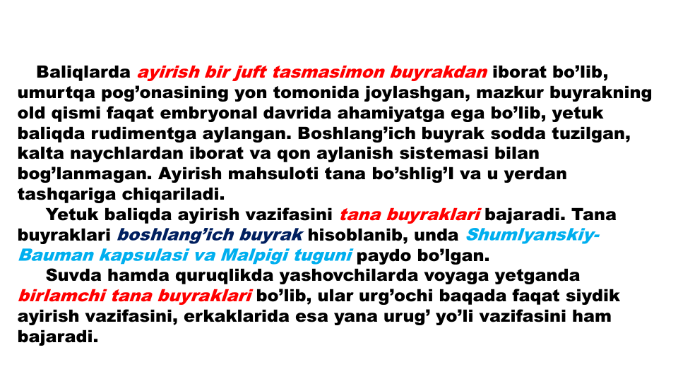 Baliqlarda ayirish bir juft tasmasimon buyrakdan iborat bo’lib, 
umurtqa pog’onasining yon tomonida joylashgan, mazkur buyrakning
old qismi faqat embryonal davrida ahamiyatga ega bo’lib, yetuk
baliqda rudimentga aylangan. Boshlang’ich buyrak sodda tuzilgan, 
kalta naychlardan iborat va qon aylanish sistemasi bilan
bog’lanmagan. Ayirish mahsuloti tana bo’shlig’I va u yerdan
tashqariga chiqariladi.
Yetuk baliqda ayirish vazifasini tana buyraklari bajaradi. Tana
buyraklari boshlang’ich buyrak hisoblanib, unda Shumlyanskiy-
Bauman kapsulasi va Malpigi tuguni paydo bo’lgan.
Suvda hamda quruqlikda yashovchilarda voyaga yetganda
birlamchi tana buyraklari bo’lib, ular urg’ochi baqada faqat siydik
ayirish vazifasini, erkaklarida esa yana urug’ yo’li vazifasini ham 
bajaradi.
