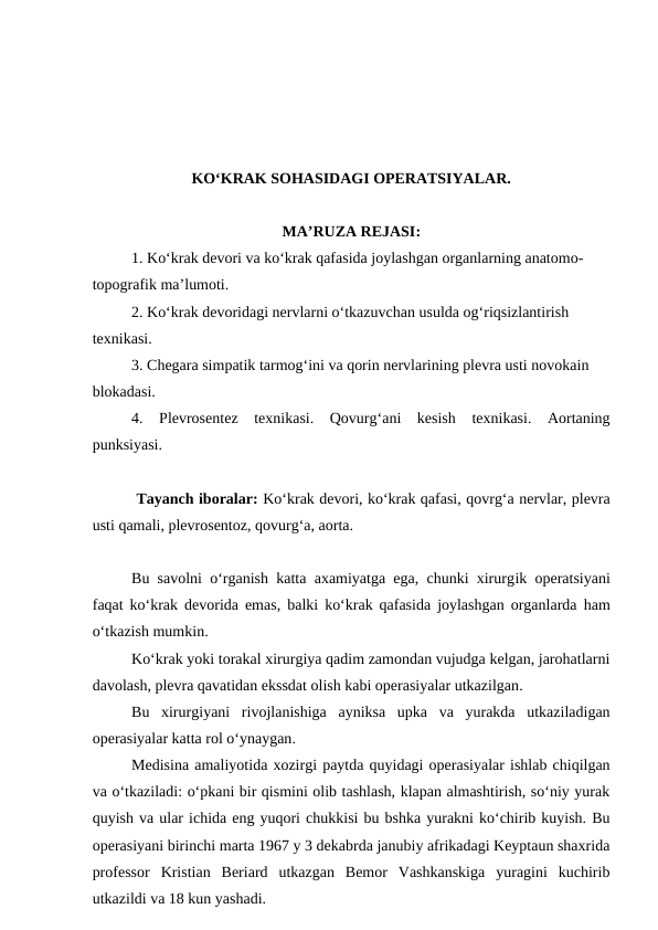 KO‘KRAK SOHASIDAGI OPERATSIYALAR.
MA’RUZA REJASI:
1. Ko‘krak devori va ko‘krak qafasida joylashgan organlarning anatomo-
topografik ma’lumoti.
2. Ko‘krak devoridagi nervlarni o‘tkazuvchan usulda og‘riqsizlantirish 
texnikasi.
3. Chegara simpatik tarmog‘ini va qorin nervlarining plevra usti novokain 
blokadasi.
4.  Plevrosentez texnikasi.  Qovurg‘ani  kesish  texnikasi.  Aortaning
punksiyasi.
 Tayanch iboralar: Ko‘krak devori, ko‘krak qafasi, qovrg‘a nervlar, plevra
usti qamali, plevrosentoz, qovurg‘a, aorta.
Bu savolni o‘rganish katta axamiyatga ega, chunki xirurgik operatsiyani
faqat ko‘krak devorida emas, balki ko‘krak qafasida joylashgan organlarda  ham
o‘tkazish mumkin.
Ko‘krak yoki torakal xirurgiya qadim zamondan vujudga kelgan, jarohatlarni
davolash, plevra qavatidan ekssdat olish kabi operasiyalar utkazilgan.
Bu  xirurgiyani  rivojlanishiga  ayniksa  upka  va  yurakda  utkaziladigan
operasiyalar katta rol o‘ynaygan.
Medisina amaliyotida xozirgi paytda quyidagi operasiyalar ishlab chiqilgan
va o‘tkaziladi: o‘pkani bir qismini olib tashlash, klapan almashtirish, so‘niy yurak
quyish va ular ichida eng yuqori chukkisi bu bshka yurakni ko‘chirib kuyish. Bu
operasiyani birinchi marta 1967 y 3 dekabrda janubiy afrikadagi Keyptaun shaxrida
professor  Kristian  Beriard  utkazgan  Bemor  Vashkanskiga  yuragini  kuchirib
utkazildi va 18 kun yashadi.
