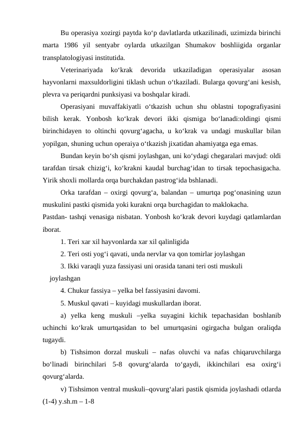 Bu operasiya xozirgi paytda ko‘p davlatlarda utkazilinadi, uzimizda birinchi
marta  1986  yil  sentyabr  oylarda  utkazilgan  Shumakov  boshliigida  organlar
transplatologiyasi institutida.
Veterinariyada  ko‘krak  devorida  utkaziladigan  operasiyalar  asosan
hayvonlarni maxsuldorligini tiklash uchun o‘tkaziladi. Bularga qovurg‘ani kesish,
plevra va periqardni punksiyasi va boshqalar kiradi.
Operasiyani  muvaffakiyatli  o‘tkazish  uchun  shu  oblastni  topografiyasini
bilish  kerak.  Yonbosh  ko‘krak  devori  ikki  qismiga  bo‘lanadi:oldingi  qismi
birinchidayen to oltinchi qovurg‘agacha, u ko‘krak va undagi muskullar bilan
yopilgan, shuning uchun operaiya o‘tkazish jixatidan ahamiyatga ega emas.
Bundan keyin bo‘sh qismi joylashgan, uni ko‘ydagi chegaralari mavjud: oldi
tarafdan tirsak chizig‘i, ko‘krakni kaudal burchag‘idan to tirsak tepochasigacha.
Yirik shoxli mollarda orqa burchakdan pastrog‘ida bshlanadi.
Orka tarafdan – oxirgi qovurg‘a, balandan – umurtqa pog‘onasining uzun
muskulini pastki qismida yoki kurakni orqa burchagidan to maklokacha.
Pastdan- tashqi venasiga nisbatan. Yonbosh ko‘krak devori kuydagi qatlamlardan
iborat.
1. Teri xar xil hayvonlarda xar xil qalinligida
2. Teri osti yog‘i qavati, unda nervlar va qon tomirlar joylashgan
3. Ikki varaqli yuza fassiyasi uni orasida tanani teri osti muskuli
    joylashgan
4. Chukur fassiya – yelka bel fassiyasini davomi.
5. Muskul qavati – kuyidagi muskullardan iborat.
a)  yelka  keng  muskuli  –yelka  suyagini  kichik  tepachasidan  boshlanib
uchinchi  ko‘krak  umurtqasidan  to  bel  umurtqasini  ogirgacha  bulgan  oraliqda
tugaydi.
b) Tishsimon dorzal muskuli  – nafas oluvchi va nafas chiqaruvchilarga
bo‘linadi  birinchilari  5-8  qovurg‘alarda  to‘gaydi,  ikkinchilari  esa  oxirg‘i
qovurg‘alarda.
v) Tishsimon ventral muskuli–qovurg‘alari pastik qismida joylashadi otlarda
(1-4) y.sh.m – 1-8
