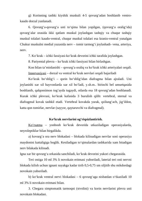 g) Korinning tashki kiyshik muskuli 4-5 qovurg‘adan boshlanib ventro-
kaudo dorzal yunlanadi.
6.  Qovurg‘a-qovurg‘a  usti  to‘qima  bilan  yopilgan,  (qovurg‘a  oralig‘ida)
qovurg‘alar orasida  ikki qatlam  muskul  joylashgan  tashqiy va chuqur  tashqiy
muskul tolalari kaudo-ventral, chuqur muskul tolalari esa kranio-ventral yunalgan
Chukur muskulni medial yuzasida nerv – tomir tarmog‘i joylashadi- vena, arteriya,
nerv.
7. Ko‘krak – ichki fassiyasi-ko‘krak devorini ichki tarafida joylashgan.
8. Pariyental plevra – ko‘krak ichki fassiyasi bilan birlashgan.
Kon bilan ta’minlanishi – qovurg‘a oraliq va ko‘krak ichki arteriyalari orqali.
Innervasiyasi – dorzal va ventral ko‘krak nervlari orqali bajariladi
Ko‘krak  bo‘shlig‘i  –  qorin  bo‘shlig‘idan  diafragma  bilan  ajraladi.  Uni
joylanishi xar xil hayvonlarda xar xil bo‘ladi, y.sh.m.. birinchi bel umurtqasida
boshlanib, qalqonsimon tog‘ayda tugaydi, otlarda esa 18 qovurg‘adan boshlanadi.
Kurak  ichki  plevrasi,  ko‘krak  kafasida  3  burulish  qilib:  vertebral,  sternal  va
diafragmal kovak tashkil etadi. Vertebral kovakda yurak, qzilung‘ach, jig‘ildon,
katta qon tomirlar, nervlar (sayyor, qaytaruvchi va diafragmal).
Ko‘krak nervlarini og‘riqsizlantirish.
Ko‘rsatma –  yonbosh  ko‘krak  devorida  utkaziladigan  operasiyalarda,
neyroleptiklar bilan birgalikda.
a) kovurg‘a ora nerv blokadasi – blokada kilinadigan nervlar soni operasiya
maydonini kattaligiga boglik. Kesiladigan to‘qimalardan tashkarida xam bitadigan
nerv bilakada kilinadi.
Igna xar bir qovurg‘a orkasida sanchiladi, ko‘krak devorini yukori chegarasida.
Teri ostiga 10 ml 3% li novokain eritmasi yuboriladi, laterial teri osti nervni
blokada kilish uchun ignani suyakga kadar tirib 0,5-0,75 sm siljitib shu mikdordagi
novokain yuboriladi.
b) ko‘krak ventral nervi blokadasi – 6 qovurg‘aga nisbatdan o‘tkaziladi 10
ml 3% li novokain eritmasi bilan.
3. Chegara simptomatik tarmoqni (stvolini) va korin nervlarini plevra usti
novokain blokadasi.
