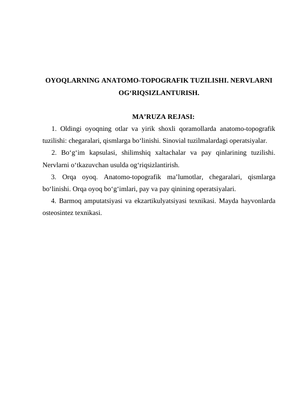 OYOQLARNING ANATOMO-TOPOGRAFIK TUZILISHI. NERVLARNI
OG‘RIQSIZLANTURISH. 
MA’RUZA REJASI:
1. Oldingi oyoqning otlar va yirik shoxli qoramollarda anatomo-topografik
tuzilishi: chegaralari, qismlarga bo‘linishi. Sinovial tuzilmalardagi operatsiyalar.
2. Bo‘g‘im  kapsulasi,  shilimshiq  xaltachalar  va  pay  qinlarining  tuzilishi.
Nervlarni o‘tkazuvchan usulda og‘riqsizlantirish.
3. Orqa  oyoq.  Anatomo-topografik  ma’lumotlar,  chegaralari,  qismlarga
bo‘linishi. Orqa oyoq bo‘g‘imlari, pay va pay qinining operatsiyalari.
4. Barmoq amputatsiyasi va ekzartikulyatsiyasi texnikasi. Mayda hayvonlarda
osteosintez texnikasi.
