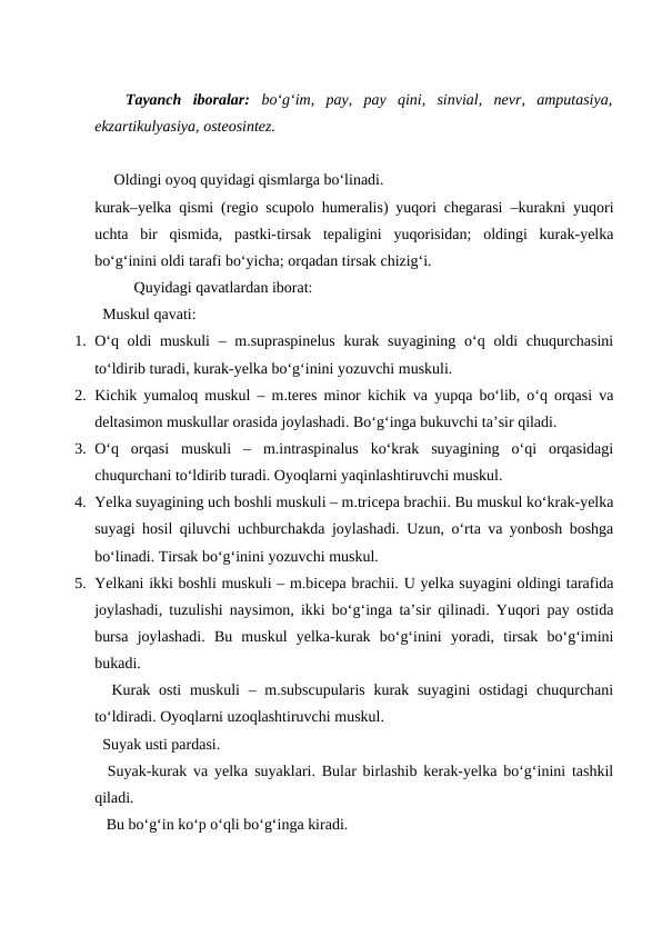  Tayanch  iboralar:  bo‘g‘im,  pay,  pay  qini,  sinvial,  nevr,  amputasiya,
ekzartikulyasiya, osteosintez.
Oldingi oyoq quyidagi qismlarga bo‘linadi.
kurak–yelka qismi (regio scupolo humeralis) yuqori chegarasi –kurakni yuqori
uchta  bir  qismida,  pastki-tirsak  tepaligini  yuqorisidan;  oldingi  kurak-yelka
bo‘g‘inini oldi tarafi bo‘yicha; orqadan tirsak chizig‘i.
Quyidagi qavatlardan iborat:
  Muskul qavati: 
1. O‘q oldi muskuli  – m.supraspinelus  kurak suyagining o‘q oldi  chuqurchasini
to‘ldirib turadi, kurak-yelka bo‘g‘inini yozuvchi muskuli.
2. Kichik yumaloq muskul – m.teres minor kichik va yupqa bo‘lib, o‘q orqasi va
deltasimon muskullar orasida joylashadi. Bo‘g‘inga bukuvchi ta’sir qiladi.
3. O‘q  orqasi  muskuli  –  m.intraspinalus  ko‘krak  suyagining  o‘qi  orqasidagi
chuqurchani to‘ldirib turadi. Oyoqlarni yaqinlashtiruvchi muskul.
4. Yelka suyagining uch boshli muskuli – m.tricepa brachii. Bu muskul ko‘krak-yelka
suyagi hosil qiluvchi uchburchakda joylashadi. Uzun, o‘rta va yonbosh boshga
bo‘linadi. Tirsak bo‘g‘inini yozuvchi muskul.
5. Yelkani ikki boshli muskuli – m.bicepa brachii. U yelka suyagini oldingi tarafida
joylashadi, tuzulishi naysimon, ikki bo‘g‘inga ta’sir qilinadi. Yuqori pay ostida
bursa  joylashadi.  Bu  muskul  yelka-kurak  bo‘g‘inini  yoradi,  tirsak  bo‘g‘imini
bukadi.
  Kurak osti  muskuli  – m.subscupularis  kurak suyagini  ostidagi  chuqurchani
to‘ldiradi. Oyoqlarni uzoqlashtiruvchi muskul.
  Suyak usti pardasi.
  Suyak-kurak va yelka suyaklari. Bular birlashib kerak-yelka bo‘g‘inini tashkil
qiladi.
   Bu bo‘g‘in ko‘p o‘qli bo‘g‘inga kiradi.
