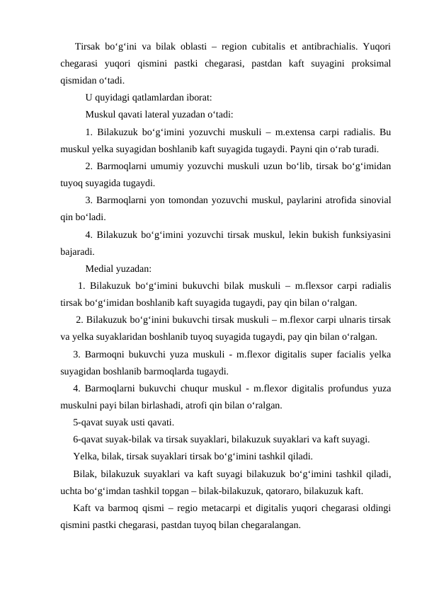    Tirsak bo‘g‘ini va bilak oblasti – region cubitalis et antibrachialis. Yuqori
chegarasi  yuqori  qismini  pastki  chegarasi,  pastdan  kaft  suyagini  proksimal
qismidan o‘tadi.
U quyidagi qatlamlardan iborat:
Muskul qavati lateral yuzadan o‘tadi:
1. Bilakuzuk bo‘g‘imini yozuvchi muskuli – m.extensa carpi radialis. Bu
muskul yelka suyagidan boshlanib kaft suyagida tugaydi. Payni qin o‘rab turadi.
2. Barmoqlarni umumiy yozuvchi muskuli uzun bo‘lib, tirsak bo‘g‘imidan
tuyoq suyagida tugaydi.
3. Barmoqlarni yon tomondan yozuvchi muskul, paylarini atrofida sinovial
qin bo‘ladi.
4. Bilakuzuk bo‘g‘imini yozuvchi tirsak muskul, lekin bukish funksiyasini
bajaradi.
Medial yuzadan:
 1. Bilakuzuk bo‘g‘imini bukuvchi bilak muskuli – m.flexsor carpi radialis
tirsak bo‘g‘imidan boshlanib kaft suyagida tugaydi, pay qin bilan o‘ralgan.
 2. Bilakuzuk bo‘g‘inini bukuvchi tirsak muskuli – m.flexor carpi ulnaris tirsak
va yelka suyaklaridan boshlanib tuyoq suyagida tugaydi, pay qin bilan o‘ralgan.
3. Barmoqni bukuvchi yuza muskuli - m.flexor digitalis super facialis yelka
suyagidan boshlanib barmoqlarda tugaydi.
4. Barmoqlarni bukuvchi chuqur muskul - m.flexor digitalis profundus yuza
muskulni payi bilan birlashadi, atrofi qin bilan o‘ralgan.
5-qavat suyak usti qavati.
6-qavat suyak-bilak va tirsak suyaklari, bilakuzuk suyaklari va kaft suyagi. 
Yelka, bilak, tirsak suyaklari tirsak bo‘g‘imini tashkil qiladi.
Bilak, bilakuzuk suyaklari va kaft suyagi bilakuzuk bo‘g‘imini tashkil qiladi,
uchta bo‘g‘imdan tashkil topgan – bilak-bilakuzuk, qatoraro, bilakuzuk kaft.
Kaft va barmoq qismi – regio metacarpi et digitalis yuqori chegarasi oldingi
qismini pastki chegarasi, pastdan tuyoq bilan chegaralangan.

