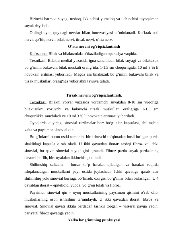 Birinchi barmoq suyagi tushoq, ikkinchisi yumaloq va uchinchisi tuyoqsimon
suyak deyiladi.
Oldingi oyoq quyidagi nervlar bilan innervasiyasi ta’minlanadi. Ko‘krak osti
nervi, qo‘ltiq nervi, bilak nervi, tirsak nervi, o‘rta nerv.
O‘rta nervni og‘riqsizlantirish
Ko‘rsatma. Bilak va bilakuzukda o‘tkaziladigan operasiya vaqtida.
Texnikasi. Bilakni medial yuzasida igna sanchiladi, bilak suyagi va bilakuzuk
bo‘g‘imini bukuvchi bilak muskuli oralig‘ida. 1-1,5 sm chuqurligida, 10 ml 3 % li
novokain eritmasi yuboriladi. Magda esa bilakuzuk bo‘g‘imini bukuvchi bilak va
tirsak muskullari oralig‘iga yuborishni tavsiya qiladi.
Tirsak nervini og‘riqsizlantirish.
Texnikasi. Bilakni  volyar yuzasida yordamchi suyakdan 8-10 sm  yuqoriga
bilakuzukni  yozuvchi  va  bukuvchi  tirsak  muskullari  oralig‘iga  1-1,5  sm
chuqurlikka sanchiladi va 10 ml 3 % li novokain eritmasi yuboriladi.
Oyoqlarda quyidagi sinovial tuzilmalar bor: bo‘g‘inlar kapsulasi, shilimshiq
xalta va paysimon sinovial qin.
Bo‘g‘inlarni butun ustki tomonini biriktiruvchi to‘qimadan hosil bo‘lgan parda
shaklidagi kapsula o‘rab oladi. U ikki qavatdan iborat: tashqi fibroz va ichki
sinovial, bu qavat sinovial suyuqligini ajratadi. Fibroz parda suyak pardasining
davomi bo‘lib, bir suyakdan ikkinchisiga o‘tadi.
Shilimshiq  xaltacha  –  bursa  ko‘p  harakat  qiladigan  va  harakat  vaqtida
ishqalanadigan  muskullarni  payi  ostida  joylashadi.  Ichki  qavatiga  qarab  ular
shilimshiq yoki sinovial bursaga bo‘linadi, oxirgisi bo‘g‘inlar bilan birlashgan. U 4
qavatdan iborat – epitelioid, yupqa, yo‘g‘on tolali va fibroz.
Paysimon sinovial qin – oyoq muskullarining paysimon qismini o‘rab olib,
muskullarning  oson  ishlashini  ta’minlaydi.  U  ikki  qavatdan  iborat:  fibroz  va
sinovial. Sinovial qavati ikkita pardadan tashkil topgan – visseral payga yaqin,
pariyetal fibroz qavatiga yaqin. 
Yelka bo‘g‘imining punksiyasi
