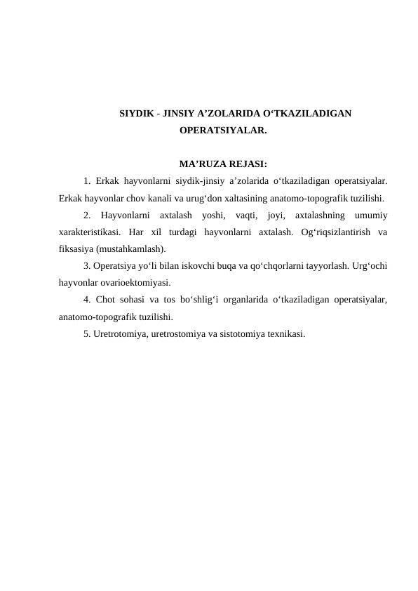 SIYDIK - JINSIY A’ZOLARIDA O‘TKAZILADIGAN
OPERATSIYALAR.
MA’RUZA REJASI:
1. Erkak hayvonlarni  siydik-jinsiy a’zolarida o‘tkaziladigan operatsiyalar.
Erkak hayvonlar chov kanali va urug‘don xaltasining anatomo-topografik tuzilishi. 
2.  Hayvonlarni  axtalash  yoshi,  vaqti,  joyi,  axtalashning  umumiy
xarakteristikasi.  Har  xil  turdagi  hayvonlarni  axtalash.  Og‘riqsizlantirish  va
fiksasiya (mustahkamlash). 
3. Operatsiya yo‘li bilan iskovchi buqa va qo‘chqorlarni tayyorlash. Urg‘ochi
hayvonlar ovarioektomiyasi.
4. Chot sohasi va tos bo‘shlig‘i organlarida o‘tkaziladigan operatsiyalar,
anatomo-topografik tuzilishi. 
5. Uretrotomiya, uretrostomiya va sistotomiya texnikasi.
