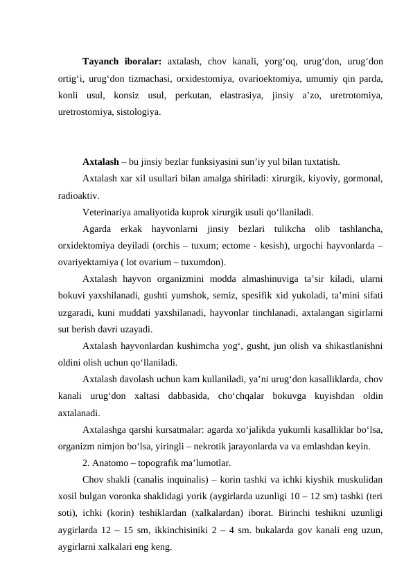 Tayanch  iboralar: axtalash,  chov  kanali,  yorg‘oq,  urug‘don,  urug‘don
ortig‘i, urug‘don tizmachasi, orxidestomiya, ovarioektomiya, umumiy  qin parda,
konli  usul,  konsiz  usul,  perkutan,  elastrasiya,  jinsiy  a’zo,  uretrotomiya,
uretrostomiya, sistologiya. 
Axtalash – bu jinsiy bezlar funksiyasini sun’iy yul bilan tuxtatish.
Axtalash xar xil usullari bilan amalga shiriladi: xirurgik, kiyoviy, gormonal,
radioaktiv.
Veterinariya amaliyotida kuprok xirurgik usuli qo‘llaniladi.
Agarda  erkak  hayvonlarni  jinsiy  bezlari  tulikcha  olib  tashlancha,
orxidektomiya deyiladi (orchis – tuxum; ectome - kesish), urgochi hayvonlarda –
ovariyektamiya ( lot ovarium – tuxumdon).
Axtalash  hayvon  organizmini  modda  almashinuviga  ta’sir  kiladi,  ularni
bokuvi yaxshilanadi, gushti yumshok, semiz, spesifik xid yukoladi, ta’mini sifati
uzgaradi, kuni muddati yaxshilanadi, hayvonlar tinchlanadi, axtalangan sigirlarni
sut berish davri uzayadi.
Axtalash hayvonlardan kushimcha yog‘, gusht, jun olish va shikastlanishni
oldini olish uchun qo‘llaniladi.
Axtalash davolash uchun kam kullaniladi, ya’ni urug‘don kasalliklarda, chov
kanali  urug‘don  xaltasi  dabbasida,  cho‘chqalar  bokuvga  kuyishdan  oldin
axtalanadi.
Axtalashga qarshi kursatmalar: agarda xo‘jalikda yukumli kasalliklar bo‘lsa,
organizm nimjon bo‘lsa, yiringli – nekrotik jarayonlarda va va emlashdan keyin.
2. Anatomo – topografik ma’lumotlar.
Chov shakli (canalis inquinalis) – korin tashki va ichki kiyshik muskulidan
xosil bulgan voronka shaklidagi yorik (aygirlarda uzunligi 10 – 12 sm) tashki (teri
soti), ichki (korin) teshiklardan (xalkalardan) iborat. Birinchi teshikni uzunligi
aygirlarda 12 – 15 sm, ikkinchisiniki 2 – 4 sm. bukalarda gov kanali eng uzun,
aygirlarni xalkalari eng keng.
