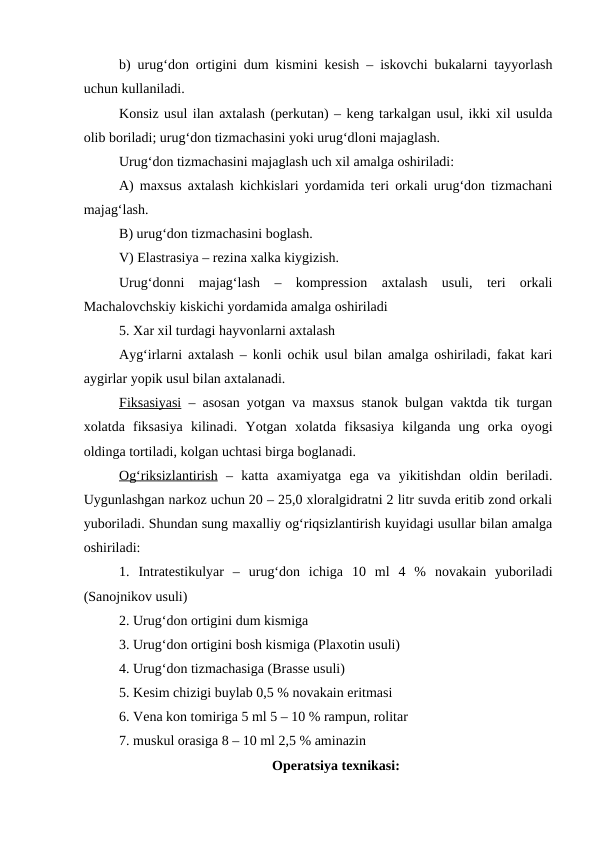 b) urug‘don ortigini dum kismini kesish – iskovchi bukalarni tayyorlash
uchun kullaniladi.
Konsiz usul ilan axtalash (perkutan) – keng tarkalgan usul, ikki xil usulda
olib boriladi; urug‘don tizmachasini yoki urug‘dloni majaglash.
Urug‘don tizmachasini majaglash uch xil amalga oshiriladi:
A) maxsus axtalash kichkislari yordamida teri orkali urug‘don tizmachani
majag‘lash.
B) urug‘don tizmachasini boglash.
V) Elastrasiya – rezina xalka kiygizish. 
Urug‘donni  majag‘lash  –  kompression  axtalash  usuli,  teri  orkali
Machalovchskiy kiskichi yordamida amalga oshiriladi
5. Xar xil turdagi hayvonlarni axtalash
Ayg‘irlarni axtalash – konli ochik usul bilan amalga oshiriladi, fakat kari
aygirlar yopik usul bilan axtalanadi.
Fiksasiyasi – asosan yotgan va maxsus stanok bulgan vaktda tik turgan
xolatda  fiksasiya  kilinadi.  Yotgan  xolatda  fiksasiya  kilganda  ung  orka  oyogi
oldinga tortiladi, kolgan uchtasi birga boglanadi.
O  g‘
  riksizlantirish
 
  –  katta  axamiyatga  ega  va  yikitishdan  oldin  beriladi.
Uygunlashgan narkoz uchun 20 – 25,0 xloralgidratni 2 litr suvda eritib zond orkali
yuboriladi. Shundan sung maxalliy og‘riqsizlantirish kuyidagi usullar bilan amalga
oshiriladi:
1.  Intratestikulyar  –  urug‘don  ichiga  10  ml  4  %  novakain  yuboriladi
(Sanojnikov usuli)
2. Urug‘don ortigini dum kismiga 
3. Urug‘don ortigini bosh kismiga (Plaxotin usuli)
4. Urug‘don tizmachasiga (Brasse usuli)
5. Kesim chizigi buylab 0,5 % novakain eritmasi 
6. Vena kon tomiriga 5 ml 5 – 10 % rampun, rolitar
7. muskul orasiga 8 – 10 ml 2,5 % aminazin
Operatsiya texnikasi:
