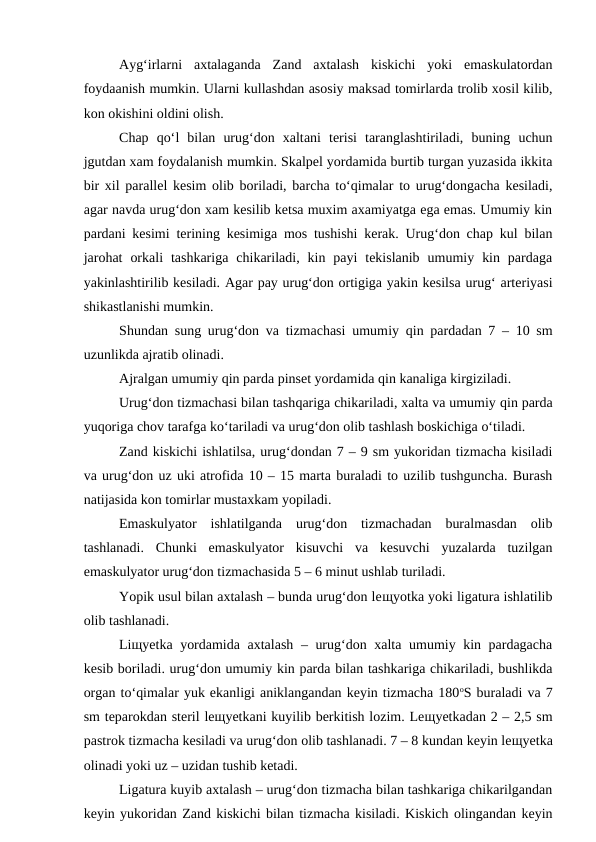 Ayg‘irlarni  axtalaganda  Zand  axtalash  kiskichi  yoki  emaskulatordan
foydaanish mumkin. Ularni kullashdan asosiy maksad tomirlarda trolib xosil kilib,
kon okishini oldini olish.
Chap  qo‘l  bilan  urug‘don  xaltani  terisi  taranglashtiriladi,  buning  uchun
jgutdan xam foydalanish mumkin. Skalpel yordamida burtib turgan yuzasida ikkita
bir xil parallel kesim olib boriladi, barcha to‘qimalar to urug‘dongacha kesiladi,
agar navda urug‘don xam kesilib ketsa muxim axamiyatga ega emas. Umumiy kin
pardani kesimi terining kesimiga mos tushishi kerak. Urug‘don chap kul bilan
jarohat  orkali  tashkariga  chikariladi,  kin  payi  tekislanib  umumiy  kin  pardaga
yakinlashtirilib kesiladi. Agar pay urug‘don ortigiga yakin kesilsa urug‘ arteriyasi
shikastlanishi mumkin.
Shundan sung urug‘don va tizmachasi umumiy qin pardadan 7 – 10 sm
uzunlikda ajratib olinadi.
Ajralgan umumiy qin parda pinset yordamida qin kanaliga kirgiziladi.
Urug‘don tizmachasi bilan tashqariga chikariladi, xalta va umumiy qin parda
yuqoriga chov tarafga ko‘tariladi va urug‘don olib tashlash boskichiga o‘tiladi.
Zand kiskichi ishlatilsa, urug‘dondan 7 – 9 sm yukoridan tizmacha kisiladi
va urug‘don uz uki atrofida 10 – 15 marta buraladi to uzilib tushguncha. Burash
natijasida kon tomirlar mustaxkam yopiladi.
Emaskulyator  ishlatilganda  urug‘don  tizmachadan  buralmasdan  olib
tashlanadi.  Chunki  emaskulyator  kisuvchi  va  kesuvchi  yuzalarda  tuzilgan
emaskulyator urug‘don tizmachasida 5 – 6 minut ushlab turiladi.
Yopik usul bilan axtalash – bunda urug‘don leщyotka yoki ligatura ishlatilib
olib tashlanadi.
Liщyetka yordamida axtalash – urug‘don xalta umumiy kin pardagacha
kesib boriladi. urug‘don umumiy kin parda bilan tashkariga chikariladi, bushlikda
organ to‘qimalar yuk ekanligi aniklangandan keyin tizmacha 180oS buraladi va 7
sm teparokdan steril leщyetkani kuyilib berkitish lozim. Leщyetkadan 2 – 2,5 sm
pastrok tizmacha kesiladi va urug‘don olib tashlanadi. 7 – 8 kundan keyin leщyetka
olinadi yoki uz – uzidan tushib ketadi.
Ligatura kuyib axtalash – urug‘don tizmacha bilan tashkariga chikarilgandan
keyin yukoridan Zand kiskichi bilan tizmacha kisiladi. Kiskich olingandan keyin
