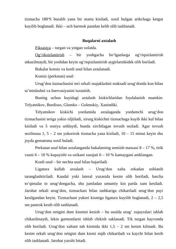 tizmacha 180oS buralib yana bir marta kisiladi, xosil bulgan arikchaga ketgut
kuyilib boglanadi. Ikki – uch barmok pastdan kelib olib tashlanadi.
Buqalarni axtalash
Fiksasiya – turgan va yotgan xolatda. 
O  g‘
  riksizlantirish
 
  
–  bir  yoshgacha  bo‘lganlarga  og‘riqsizlantirish
utkazilmaydi, bir yoshdan keyin og‘riqsizlantirish aygirlarnikidek olib boriladi.
Bukalar konsiz va konli usul bilan axtalanadi.
Konsiz (perkutan) usul: 
Urug‘don tizmachasini teri orkali majaklashni maksadi urug‘donda kon bilan
ta’minlashni va Inervasiyasini tuxtatish.
Buning  uchun  kuyidagi  axtalash  kiskichlaridan  foydalanish  mumkin:
Telyatnikov, Burdisso, Glumko – Golenskiy, Xanindiki.
Telyatnikov  kiskichi  yordamida  axtalaganda
 yordamchi  urug‘don
tizmachasini teriga yakin siljtiladi, xirurg kiskichni tizmachaga kuyib ikki kul bilan
kisiladi  va  5  soniya  ushlaydi,  bunda  xirchilagan  tovush  sezladi.  Agar  tovush
sezilmasa 1, 5 – 2 sm yukorirok tizmacha yana kisiladi, 10 – 15 minut keyin shu
joyda gematoma xosil buladi.
Perkutan usul bilan axtalanganda bukalarning semiish massasi 8 – 17 %, tirik
vazni 6 – 10 % kupayishi va ozikani xarajati 6 – 10 % kamaygani aniklangan.
Konli usul – bir nechta usul bilan bajariladi.
Ligatura  kullab  axtalash  –  Urug‘don  xalta  orkadan  ushlanib
taranglashtiriladi.  Kaudal  yoki  lateral  yuzasida  kesim  olib  boriladi,  barcha
to‘qimalar  to  urug‘dongacha,  shu  jumladan  umumiy  kin  parda  xam  kesiladi.
Jarohat orkali urug‘don, tizmachasi  bilan tashkariga chikariladi urug‘don payi
kesilgandan keyin. Tizmachani yukori kismiga ligatura kuyilib boglanadi, 2 – 2,5
sm pastrok kesib olib tashlanadi.
Urug‘don ortigini dum kismini kesish – bu usulda urug‘ xujayralari ishlab
chikarilmaydi, lekin garmonlarni ishlab chikish saklanadi. Tik turgan hayvonda
olib boriladi. Urug‘don xaltani tub kismida ikki 1,5 – 2 sm kesim kilinadi. Bu
kesim orkali urug‘don ortigini dum kismi siqib chikariladi va kaychi bilan kesib
olib tashlanadi. Jarohat yaxshi bitadi.
