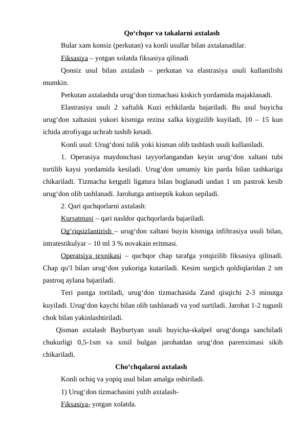 Qo‘chqor va takalarni axtalash
Bular xam konsiz (perkutan) va konli usullar bilan axtalanadilar.
Fiksasiya – yotgan xolatda fiksasiya qilinadi
Qonsiz  usul  bilan  axtalash  –  perkutan  va  elastrasiya  usuli  kullanilishi
mumkin.
Perkutan axtalashda urug‘don tizmachasi kiskich yordamida majaklanadi.
Elastrasiya  usuli  2 xaftalik Kuzi  echkilarda bajariladi. Bu  usul  buyicha
urug‘don xaltasini yukori kismiga rezina xalka kiygizilib kuyiladi, 10 – 15 kun
ichida atrofiyaga uchrab tushib ketadi.
Konli usul: Urug‘doni tulik yoki kisman olib tashlash usuli kullaniladi.
1.  Operasiya  maydonchasi  tayyorlangandan  keyin  urug‘don  xaltani  tubi
tortilib kaysi yordamida kesiladi. Urug‘don umumiy kin parda bilan tashkariga
chikariladi. Tizmacha ketgutli ligatura bilan boglanadi undan 1 sm pastrok kesib
urug‘don olib tashlanadi. Jarohatga antiseptik kukun sepiladi.
2. Qari quchqorlarni axtalash:
Kursatmasi – qari nasldor quchqorlarda bajariladi.
O  g‘
  riqsizlantirish 
 
 – urug‘don xaltani buyin kismiga infiltrasiya usuli bilan,
intratestikulyar – 10 ml 3 % novakain eritmasi.
Operatsiya texnikasi – quchqor chap tarafga yotqizilib fiksasiya qilinadi.
Chap qo‘l bilan urug‘don yukoriga kutariladi. Kesim surgich qoldiqlaridan 2 sm
pastroq aylana bajariladi.
Teri  pastga  tortiladi,  urug‘don  tizmachasida  Zand  qisqichi  2-3  minutga
kuyiladi. Urug‘don kaychi bilan olib tashlanadi va yod surtiladi. Jarohat 1-2 tugunli
chok bilan yakinlashtiriladi.
   Qisman  axtalash  Bayburtyan  usuli  buyicha-skalpel  urug‘donga  sanchiladi
chukurligi  0,5-1sm  va  xosil  bulgan  jarohatdan  urug‘don  parenximasi  sikib
chikariladi. 
Cho‘chqalarni axtalash
 
Konli ochiq va yopiq usul bilan amalga oshiriladi. 
1) Urug‘don tizmachasini yulib axtalash-
Fiksasiya- yotgan xolatda.
