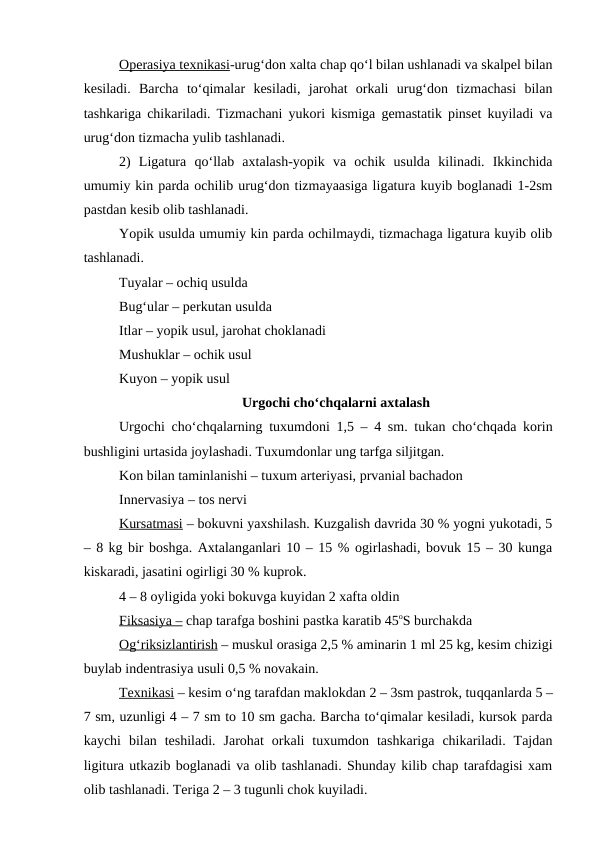 Operasiya texnikasi-urug‘don xalta chap qo‘l bilan ushlanadi va skalpel bilan
kesiladi.  Barcha  to‘qimalar  kesiladi,  jarohat  orkali  urug‘don  tizmachasi  bilan
tashkariga chikariladi. Tizmachani yukori kismiga gemastatik pinset kuyiladi va
urug‘don tizmacha yulib tashlanadi.
2)  Ligatura  qo‘llab  axtalash-yopik  va  ochik  usulda  kilinadi.  Ikkinchida
umumiy kin parda ochilib urug‘don tizmayaasiga ligatura kuyib boglanadi 1-2sm
pastdan kesib olib tashlanadi.
Yopik usulda umumiy kin parda ochilmaydi, tizmachaga ligatura kuyib olib
tashlanadi.
Tuyalar – ochiq usulda 
Bug‘ular – perkutan usulda 
Itlar – yopik usul, jarohat choklanadi
Mushuklar – ochik usul
Kuyon – yopik usul
Urgochi cho‘chqalarni axtalash
Urgochi cho‘chqalarning tuxumdoni 1,5 – 4 sm. tukan cho‘chqada korin
bushligini urtasida joylashadi. Tuxumdonlar ung tarfga siljitgan.
Kon bilan taminlanishi – tuxum arteriyasi, prvanial bachadon
Innervasiya – tos nervi 
Kursatmasi – bokuvni yaxshilash. Kuzgalish davrida 30 % yogni yukotadi, 5
– 8 kg bir boshga. Axtalanganlari 10 – 15 % ogirlashadi, bovuk 15 – 30 kunga
kiskaradi, jasatini ogirligi 30 % kuprok.
4 – 8 oyligida yoki bokuvga kuyidan 2 xafta oldin 
Fiksasiya – chap tarafga boshini pastka karatib 45oS burchakda
O  g‘
  riksizlantirish
 
  – muskul orasiga 2,5 % aminarin 1 ml 25 kg, kesim chizigi
buylab indentrasiya usuli 0,5 % novakain.
Texnikasi – kesim o‘ng tarafdan maklokdan 2 – 3sm pastrok, tuqqanlarda 5 –
7 sm, uzunligi 4 – 7 sm to 10 sm gacha. Barcha to‘qimalar kesiladi, kursok parda
kaychi  bilan  teshiladi.  Jarohat  orkali  tuxumdon  tashkariga  chikariladi.  Tajdan
ligitura utkazib boglanadi va olib tashlanadi. Shunday kilib chap tarafdagisi xam
olib tashlanadi. Teriga 2 – 3 tugunli chok kuyiladi.
