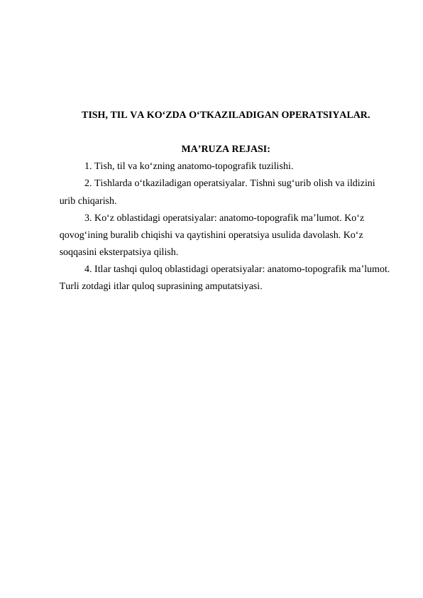 TISH, TIL VA KO‘ZDA O‘TKAZILADIGAN OPERATSIYALAR.
MA’RUZA REJASI:
 
1. Tish, til va ko‘zning anatomo-topografik tuzilishi. 
2. Tishlarda o‘tkaziladigan operatsiyalar. Tishni sug‘urib olish va ildizini 
urib chiqarish.
3. Ko‘z oblastidagi operatsiyalar: anatomo-topografik ma’lumot. Ko‘z 
qovog‘ining buralib chiqishi va qaytishini operatsiya usulida davolash. Ko‘z 
soqqasini eksterpatsiya qilish.
4. Itlar tashqi quloq oblastidagi operatsiyalar: anatomo-topografik ma’lumot.
Turli zotdagi itlar quloq suprasining amputatsiyasi.
