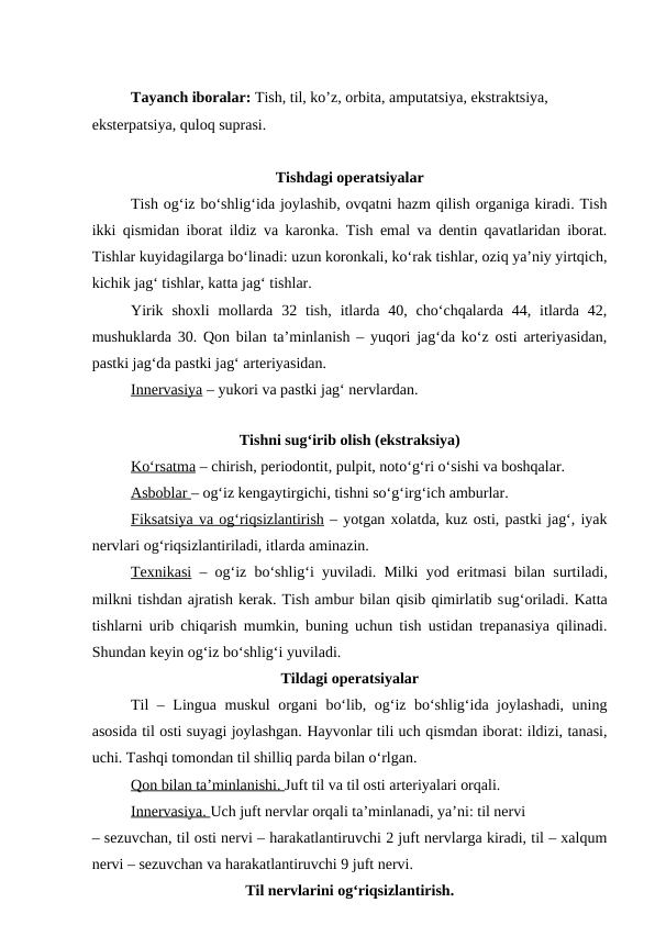 Tayanch iboralar: Tish, til, ko’z, orbita, amputatsiya, ekstraktsiya, 
eksterpatsiya, quloq suprasi.
Tishdagi operatsiyalar
Tish og‘iz bo‘shlig‘ida joylashib, ovqatni hazm qilish organiga kiradi. Tish
ikki qismidan iborat ildiz va karonka. Tish emal va dentin qavatlaridan iborat.
Tishlar kuyidagilarga bo‘linadi: uzun koronkali, ko‘rak tishlar, oziq ya’niy yirtqich,
kichik jag‘ tishlar, katta jag‘ tishlar.
Yirik  shoxli  mollarda  32  tish,  itlarda  40,  cho‘chqalarda  44,  itlarda  42,
mushuklarda 30. Qon bilan ta’minlanish – yuqori jag‘da ko‘z osti arteriyasidan,
pastki jag‘da pastki jag‘ arteriyasidan.
Innervasiya – yukori va pastki jag‘ nervlardan.
Tishni sug‘irib olish (ekstraksiya)
K  o‘
  rsatma
 
  – chirish, periodontit, pulpit, noto‘g‘ri o‘sishi va boshqalar.
Asboblar – og‘iz kengaytirgichi, tishni so‘g‘irg‘ich amburlar.
Fiksatsiya va og‘riqsizlantirish – yotgan xolatda, kuz osti, pastki jag‘, iyak
nervlari og‘riqsizlantiriladi, itlarda aminazin.
Texnikasi – og‘iz bo‘shlig‘i yuviladi. Milki yod eritmasi bilan surtiladi,
milkni tishdan ajratish kerak. Tish ambur bilan qisib qimirlatib sug‘oriladi. Katta
tishlarni urib chiqarish mumkin, buning uchun tish ustidan trepanasiya qilinadi.
Shundan keyin og‘iz bo‘shlig‘i yuviladi. 
Tildagi operatsiyalar
Til – Lingua muskul organi bo‘lib, og‘iz bo‘shlig‘ida joylashadi, uning
asosida til osti suyagi joylashgan. Hayvonlar tili uch qismdan iborat: ildizi, tanasi,
uchi. Tashqi tomondan til shilliq parda bilan o‘rlgan.
Qon bilan ta’minlanishi. Juft til va til osti arteriyalari orqali.
Innervasiya. Uch juft nervlar orqali ta’minlanadi, ya’ni: til nervi
– sezuvchan, til osti nervi – harakatlantiruvchi 2 juft nervlarga kiradi, til – xalqum
nervi – sezuvchan va harakatlantiruvchi 9 juft nervi.
Til nervlarini og‘riqsizlantirish.
