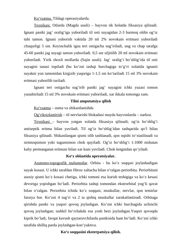 Ko‘rsatma. Tildagi operasiyalarda.
Texnikasi. Otlarda (Magda usuli) – hayvon tik holatda fiksasiya qilinadi.
Ignani pastki jag‘ oralig‘iga yuboriladi til osti suyagidan 2-3 barmoq oldin og‘iz
tubi  tamon.  Ignani  yuborish  vaktida  20  ml  2%  novokain  eritmasi  yuboriladi
chuqurligi 5 sm. Keyinchalik igna teri ostigacha sug‘iriladi, ung va chap tarafga
45-60 pastki jag suyagi tamon yuboriladi. 0,5 sm siljitilib 20 ml novokain eritmasi
yuboriladi. Yirik shoxli mollarda (Sajin usuli). Jag‘ oralig‘i bo‘shlig‘ida til osti
suyagini  tanasi  topiladi  (bu  ko‘zni  tashqi  burchagiga  to‘g‘ri  xolattda  ignanii
suyakni yon tamonidan kirgizib yuqoriga 1-1,5 sm ko‘tariladi 15 ml 3% novokain
eritmasi yuborilib turiladi.
Ignani  teri  ostigacha  sug‘irib  pastki  jag‘  suyagini  ichki  yuzasi  tomon
yunaltiriladi 15 ml 3% novokain eritmasi yuboriladi, xar ikkala tomonga xam.
Tilni amputatsiya qilish
K  o‘
  rsatma
 
  – usma va shikastlanishda
Og‘riksizlantirish – til nervlarishi blokadasi mayda hayvonlarda – narkoz.
Texnikasi  –  hayvon  yotgan  xolatda  fiksasiya  qilinadi;  og‘iz  bo‘shlig‘i
antiseptik  eritma  bilan  yuviladi.  Til  og‘iz  bo‘shlig‘idan  tashqarida  qo‘l  bilan
fiksasiya qilinadi. Shikastlangan qismi olib tashlanadi, qon oqishi to‘xtatilinadi va
sirtmoqsimon yoki tugunsimon chok quyiladi. Og‘iz bo‘shlig‘i 1:1000 nisbatan
kaliy permanganat eritmasi bilan xar kuni yuviladi. Chok ketgutdan qo‘yiladi.
Ko‘z oblastida operatsiyalar.
Anatomo-topografik malumotlar. Orbita  -  bu ko‘z soqqasi joylashadigan
suyak kosasi. U ichki tarafdan fibroz xaltacha bilan o‘ralgan periorbita. Periorbitani
asosiy qismi ko‘z kosasi chetiga, ichki tomoni esa kurish teshigiga va ko‘z kesasi
devoriga yopishgan bo‘ladi. Periorbita tashqi tomondan ekstrorbital yog‘li qavat
bilan o‘ralgan. Periorbita ichida ko‘z soqqasi, muskullar, nervlar, qon temirlar
fassiya bor. Ko‘zni 4 tug‘ri va 2 ta qishiq muskullar xarakatlantiradi. Orbitaga
qirishda pastki va yuqori qovoq joylashgan. Ko‘zni ichki burchagida uchinchi
qovoq joylashgan; tashkil bo‘rchakda esa yosh bezi joylashgan.Yuqori qovoqda
kiprik bo‘ladi, favqat kavush qaytaruvchilarda pastkisida ham bo‘ladi. Ko‘zni ichki
tarafida shilliq parda joylashgan-kon’yuktiva.
Ko‘z soqqasini eksterpatsiya qilish.

