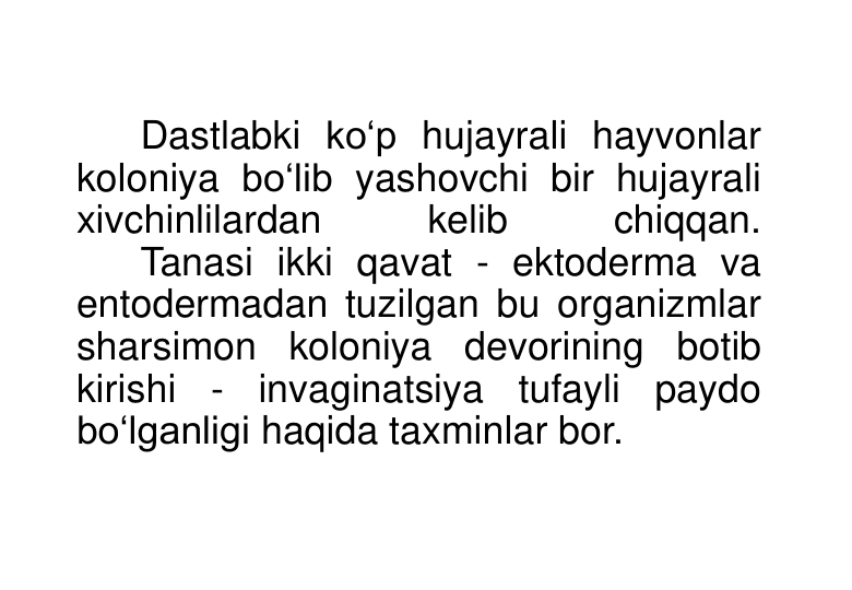 Dastlabki ko‘p hujayrali hayvonlar 
koloniya bo‘lib yashovchi bir hujayrali 
xivchinlilardan 
kelib 
chiqqan. 
Tanasi ikki qavat - ektoderma va 
entodermadan tuzilgan bu organizmlar 
sharsimon koloniya devorining botib 
kirishi - invaginatsiya tufayli paydo 
bo‘lganligi haqida taxminlar bor. 
