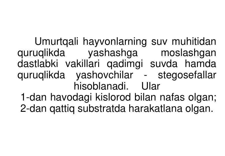 Umurtqali hayvonlarning suv muhitidan 
quruqlikda 
yashashga 
moslashgan 
dastlabki vakillari qadimgi suvda hamda 
quruqlikda yashovchilar
- stegosefallar 
hisoblanadi. 
Ular
1-dan havodagi kislorod bilan nafas olgan; 
2-dan qattiq substratda harakatlana olgan. 
