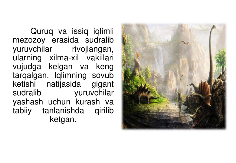 Quruq va issiq iqlimli 
mezozoy erasida sudralib 
yuruvchilar 
rivojlangan, 
ularning xilma-xil vakillari 
vujudga kelgan va keng 
tarqalgan. Iqlimning sovub 
ketishi 
natijasida 
gigant 
sudralib 
yuruvchilar 
yashash uchun kurash va 
tabiiy 
tanlanishda 
qirilib 
ketgan.
