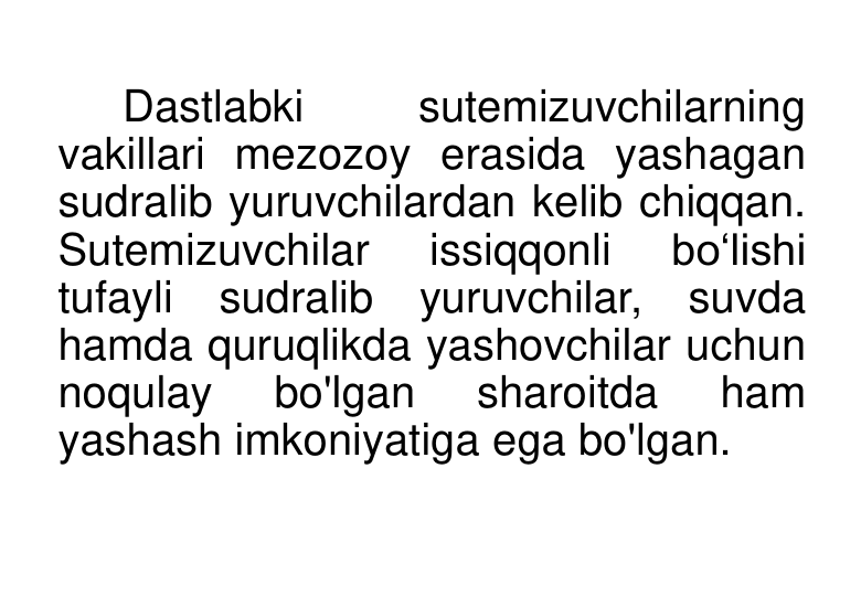 Dastlabki 
sutemizuvchilarning 
vakillari mezozoy erasida yashagan 
sudralib yuruvchilardan kelib chiqqan. 
Sutemizuvchilar 
issiqqonli 
bo‘lishi 
tufayli sudralib yuruvchilar, suvda 
hamda quruqlikda yashovchilar uchun 
noqulay 
bo'lgan 
sharoitda 
ham 
yashash imkoniyatiga ega bo'lgan. 
