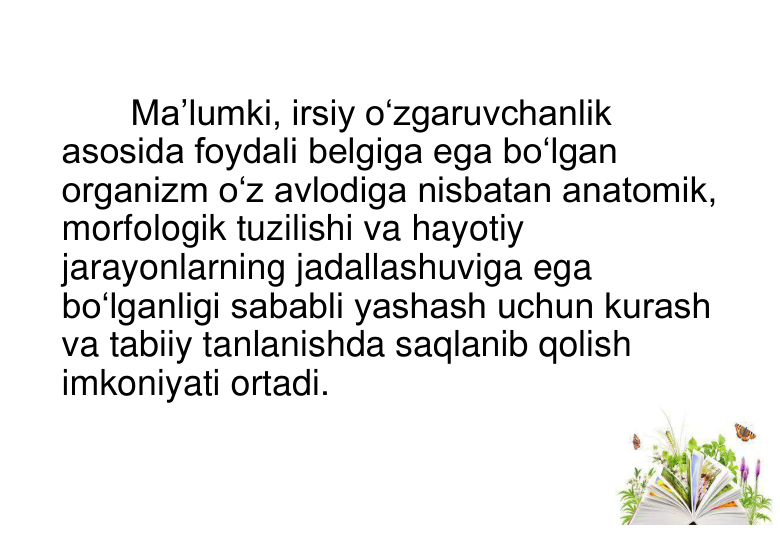 Ma’lumki, irsiy o‘zgaruvchanlik 
asosida foydali belgiga ega bo‘lgan 
organizm o‘z avlodiga nisbatan anatomik, 
morfologik tuzilishi va hayotiy 
jarayonlarning jadallashuviga ega 
bo‘lganligi sababli yashash uchun kurash 
va tabiiy tanlanishda saqlanib qolish 
imkoniyati ortadi. 
