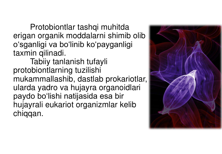 Protobiontlar tashqi muhitda 
erigan organik moddalarni shimib olib 
o‘sganligi va bo‘linib ko‘payganligi 
taxmin qilinadi. 
Tabiiy tanlanish tufayli 
protobiontlarning tuzilishi 
mukammallashib, dastlab prokariotlar, 
ularda yadro va hujayra organoidlari 
paydo bo‘lishi natijasida esa bir 
hujayrali eukariot organizmlar kelib 
chiqqan. 
