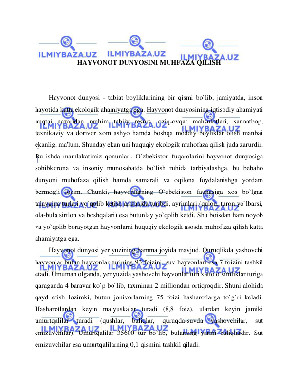  
 
 
 
HAYVONOT DUNYOSINI MUHFAZA QILISH 
 
 
Hayvonot dunyosi - tabiat boyliklarining bir qismi bo`lib, jamiyatda, inson 
hayotida katta ekologik ahamiyatga ega. Hayvonot dunyosining iqtisodiy ahamiyati 
nuqtai nazaridan muhim tabiiy resurs, oziq-ovqat mahsulotlari, sanoatbop, 
texnikaviy va dorivor xom ashyo hamda boshqa moddiy boyliklar olish manbai 
ekanligi ma'lum. Shunday ekan uni huquqiy ekologik muhofaza qilish juda zarurdir. 
Bu ishda mamlakatimiz qonunlari, O`zbekiston fuqarolarini hayvonot dunyosiga 
sohibkorona va insoniy munosabatda bo`lish ruhida tarbiyalashga, bu bebaho 
dunyoni muhofaza qilish hamda samarali va oqilona foydalanishga yordam 
bermog`i lozim. Chunki, hayvonlarning O`zbekiston faunasiga xos bo`lgan 
talaygina turlari yo`qolib ketish arafasida turibdi, ayrimlari (qulon, turon yo`lbarsi, 
ola-bula sirtlon va boshqalari) esa butunlay yo`qolib ketdi. Shu boisdan ham noyob 
va yo`qolib borayotgan hayvonlarni huquqiy ekologik asosda muhofaza qilish katta 
ahamiyatga ega. 
Hayvonot dunyosi yer yuzining hamma joyida mavjud. Quruqlikda yashovchi 
hayvonlar butun hayvonlar turining 93 foizini, suv hayvonlari esa 7 foizini tashkil 
etadi. Umuman olganda, yer yuzida yashovchi hayvonlar turi xatto o`simliklar turiga 
qaraganda 4 baravar ko`p bo`lib, taxminan 2 milliondan ortiqroqdir. Shuni alohida 
qayd etish lozimki, butun jonivorlarning 75 foizi hasharotlarga to`g`ri keladi. 
Hasharotlardan keyin malyuskalar turadi (8,8 foiz), ulardan keyin jamiki 
umurtqalilar 
turadi 
(qushlar, 
baliqlar, 
quruqda-suvda 
yashovchilar, 
sut 
emizuvchilar). Umurtqalilar 35600 tur bo`lib, bularning yarmi baliqlardir. Sut 
emizuvchilar esa umurtqalilarning 0,1 qismini tashkil qiladi.  
