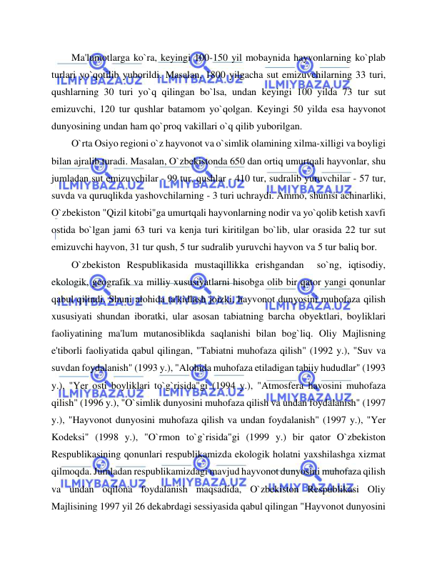  
 
Ma'lumotlarga ko`ra, keyingi 100-150 yil mobaynida hayvonlarning ko`plab 
turlari yo`qotilib yuborildi. Masalan, 1800 yilgacha sut emizuvchilarning 33 turi, 
qushlarning 30 turi yo`q qilingan bo`lsa, undan keyingi 100 yilda 73 tur sut 
emizuvchi, 120 tur qushlar batamom yo`qolgan. Keyingi 50 yilda esa hayvonot 
dunyosining undan ham qo`proq vakillari o`q qilib yuborilgan.  
O`rta Osiyo regioni o`z hayvonot va o`simlik olamining xilma-xilligi va boyligi 
bilan ajralib turadi. Masalan, O`zbekistonda 650 dan ortiq umurtqali hayvonlar, shu 
jumladan sut emizuvchilar - 99 tur, qushlar - 410 tur, sudralib yuruvchilar - 57 tur, 
suvda va quruqlikda yashovchilarning - 3 turi uchraydi. Ammo, shunisi achinarliki, 
O`zbekiston "Qizil kitobi"ga umurtqali hayvonlarning nodir va yo`qolib ketish xavfi 
ostida bo`lgan jami 63 turi va kenja turi kiritilgan bo`lib, ular orasida 22 tur sut 
emizuvchi hayvon, 31 tur qush, 5 tur sudralib yuruvchi hayvon va 5 tur baliq bor.  
O`zbekiston Respublikasida mustaqillikka erishgandan  so`ng, iqtisodiy, 
ekologik, geografik va milliy xususiyatlarni hisobga olib bir qator yangi qonunlar 
qabul qilindi. Shuni alohida ta'kidlash joizki, hayvonot dunyosini muhofaza qilish 
xususiyati shundan iboratki, ular asosan tabiatning barcha obyektlari, boyliklari 
faoliyatining ma'lum mutanosiblikda saqlanishi bilan bog`liq. Oliy Majlisning 
e'tiborli faoliyatida qabul qilingan, "Tabiatni muhofaza qilish" (1992 y.), "Suv va 
suvdan foydalanish" (1993 y.), "Alohida muhofaza etiladigan tabiiy hududlar" (1993 
y.), "Yer osti boyliklari to`g`risida"gi (1994 y.), "Atmosfera havosini muhofaza 
qilish" (1996 y.), "O`simlik dunyosini muhofaza qilish va undan foydalanish" (1997 
y.), "Hayvonot dunyosini muhofaza qilish va undan foydalanish" (1997 y.), "Yer 
Kodeksi" (1998 y.), "O`rmon to`g`risida"gi (1999 y.) bir qator O`zbekiston 
Respublikasining qonunlari respublikamizda ekologik holatni yaxshilashga xizmat 
qilmoqda. Jumladan respublikamizdagi mavjud hayvonot dunyosini muhofaza qilish 
va undan oqilona foydalanish maqsadida, O`zbekiston Respublikasi Oliy 
Majlisining 1997 yil 26 dekabrdagi sessiyasida qabul qilingan "Hayvonot dunyosini 
