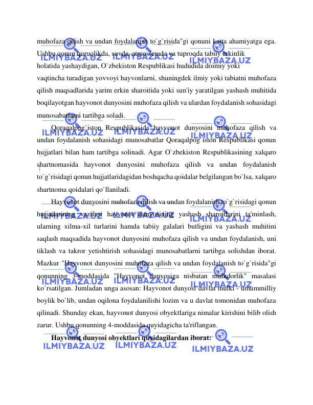  
 
muhofaza qilish va undan foydalanish to`g`risida"gi qonuni katta ahamiyatga ega. 
Ushbu qonun quruqlikda, suvda, atmosferada va tuproqda tabiiy erkinlik  
holatida yashaydigan, O`zbekiston Respublikasi hududida doimiy yoki 
vaqtincha turadigan yovvoyi hayvonlarni, shuningdek ilmiy yoki tabiatni muhofaza 
qilish maqsadlarida yarim erkin sharoitida yoki sun'iy yaratilgan yashash muhitida 
boqilayotgan hayvonot dunyosini muhofaza qilish va ulardan foydalanish sohasidagi 
munosabatlarni tartibga soladi. 
Qoraqalpog`iston Respublikasida hayvonot dunyosini muhofaza qilish va 
undan foydalanish sohasidagi munosabatlar Qoraqalpog`iston Respublikasi qonun 
hujjatlari bilan ham tartibga solinadi. Agar O`zbekiston Respublikasining xalqaro 
shartnomasida hayvonot dunyosini muhofaza qilish va undan foydalanish 
to`g`risidagi qonun hujjatlaridagidan boshqacha qoidalar belgilangan bo`lsa, xalqaro 
shartnoma qoidalari qo`llaniladi.  
Hayvonot dunyosini muhofaza qilish va undan foydalanish to`g`risidagi qonun 
hujjatlarining vazifasi hayvonot dunyosining yashash sharoitlarini ta'minlash, 
ularning xilma-xil turlarini hamda tabiiy galalari butligini va yashash muhitini 
saqlash maqsadida hayvonot dunyosini muhofaza qilish va undan foydalanish, uni 
tiklash va takror yetishtirish sohasidagi munosabatlarni tartibga solishdan iborat. 
Mazkur "Hayvonot dunyosini muhofaza qilish va undan foydalanish to`g`risida"gi 
qonunning 3-moddasida "Hayvonot dunyosiga nisbatan mulkdorlik" masalasi 
ko`rsatilgan. Jumladan unga asosan: Hayvonot dunyosi davlat mulki - umummilliy 
boylik bo`lib, undan oqilona foydalanilishi lozim va u davlat tomonidan muhofaza 
qilinadi. Shunday ekan, hayvonot dunyosi obyektlariga nimalar kirishini bilib olish 
zarur. Ushbu qonunning 4-moddasida quyidagicha ta'riflangan.  
Hayvonot dunyosi obyektlari quyidagilardan iborat:  

