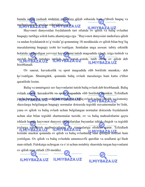  
 
hamda uning yashash muhitini muhofaza qilish sohasida ham e'tiborli huquq va 
majburiyatlarni amalga oshirishlari zarur. 
Hayvonot dunyosidan foydalanish turi sifatida ov qilish va baliq ovlashni 
huquqiy tartibga solish katta ahamiyatga ega. "Hayvonot dunyosini muhofaza qilish 
va undan foydalanish to`g`risida"gi qonunning 18-moddasida ov qilish bilan bog`liq 
masalalarning huquqiy izohi ko`rsatilgan. Jumladan unga asosan: tabiiy erkinlik 
holatida yashaydigan yovvoyi hayvonlarni tutish maqsadida izlash, iziga tushish va 
quvlab borish, tutishga intilish yoki tutish (otish, tutib olish) ov qilish deb 
hisoblanadi.  
Ov sanoat, havaskorlik va sport maqsadida olib borilishi mumkin,- deb 
ko`rsatilgan. Shuningdek, qonunda baliq ovlash masalasiga ham katta e'tibor 
qaratilishi lozim.  
Baliq va umurtqasiz suv hayvonlarini tutish baliq ovlash deb hisoblanadi. Baliq 
ovlash sanoat, havaskorlik va sport maqsadida olib borilishi mumkin. Ta'kidlash 
joizki, har qanday vaziyatda ham ov qilish va baliq ovlash uchun yuridik va jismoniy 
shaxslarga belgilangan huquqiy normalar doirasida tegishli ruxsatnomalar bo`lishi, 
yana ov qilish va baliq ovlash uchun belgilangan normalar doirasida foydalanish 
uchun ular bilan tegishli shartnomalar tuzishi, ov va baliq mahsulotlarini qayta 
ishlash hamda hayvonot dunyosi obyektlaridan buyumlar ishlab chiqish va tegishli 
joylarga topshirish majburiyatlarini o`z zimmalariga olishlari zarur. Ta'kidlash 
lozimki mazkur qonunda ov qilish va baliq ovlashning man qilingan usullari ham 
yoritilgan. Ov qilish va baliq ovlashda umumxavfli qurollar va usullarni qo`llash 
man etiladi. Falokatga uchragan va o`zi uchun notabiiy sharoitda turgan hayvonlarni 
ov qilish man etiladi (20-modda).  
  
