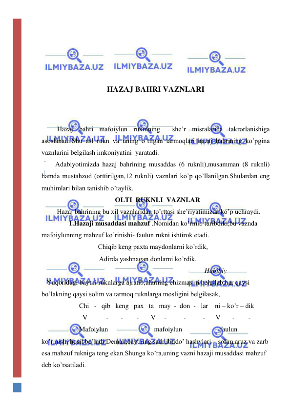  
 
 
 
 
 
HAZAJ BAHRI VAZNLARI 
 
 
        Hazaj bahri mafoiylun ruknining  she’r misralarida takrorlanishiga 
asoslanadi.Shu asl rukn va uning o’tilgan tarmoqlari hazaj bahrining ko’pgina 
vaznlarini belgilash imkoniyatini  yaratadi. 
        Adabiyotimizda hazaj bahrining musaddas (6 ruknli),musamman (8 ruknli) 
hamda mustahzod (orttirilgan,12 ruknli) vaznlari ko’p qo’llanilgan.Shulardan eng 
muhimlari bilan tanishib o’taylik. 
                                           OLTI  RUKNLI  VAZNLAR 
         Hazaj bahrining bu xil vaznlaridan to’rttasi she’riyatimizda ko’p uchraydi. 
                1.Hazaji musaddasi mahzuf .Nomidan ko’rinib turibdiki,bu vaznda 
mafoiylunning mahzuf ko’rinishi- faulun rukni ishtirok etadi. 
                                 Chiqib keng paxta maydonlarni ko’rdik, 
 
Adirda yashnagan donlarni ko’rdik. 
 
Habibiy 
   Yuqoridagi baytni ruknlarga ajratib,ularning chizmasini belgilab,har qaysi 
bo’lakning qaysi solim va tarmoq ruknlarga mosligini belgilasak, 
                      Chi   -   qib   keng   pax   ta   may  -  don  -   lar    ni – ko’r – dik  
                        V           -       -        -       V     -          -          -      V       -        - 
                      Mafoiylun      
mafoiylun 
faulun 
ko’rinishi hosil bo’ladi.Demak,baytning sadr,ibtido’ hashvlari – solim,aruz va zarb 
esa mahzuf rukniga teng ekan.Shunga ko’ra,uning vazni hazaji musaddasi mahzuf 
deb ko’rsatiladi. 
