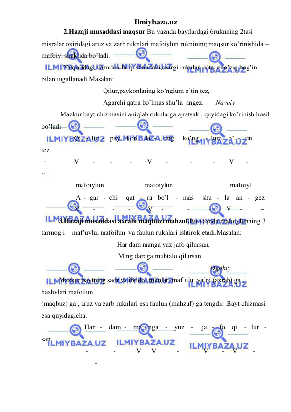 Ilmiybaza.uz 
 
             2.Hazaji musaddasi maqsur.Bu vaznda baytlardagi 6ruknning 2tasi – 
misralar oxiridagi aruz va zarb ruknlari mafoiylun ruknining maqsur ko’rinishida – 
mafoiyl shaklida bo’ladi. 
             Yuqoridagi vazndan farqi shundaki,oxirgi ruknlar  o’ta  cho’ziq bog’in 
bilan tugallanadi.Masalan:  
                                    Qilur,paykonlaring ko’nglum o’tin tez, 
 
Agarchi qatra bo’lmas shu’la  angez.       Navoiy 
           Mazkur bayt chizmasini aniqlab ruknlarga ajratsak , quyidagi ko’rinish hosil 
bo’ladi: 
                   Qi   -  lur  -   pay    kon     la  -    ring     ko’ng    -  lum    o’  -   tin       
tez 
                   V        -         -          -         V        -             -            -        V       -            
~ 
                    mafoiylun                        mafoiylun 
 mafoiyl 
                    A  -  gar   -  chi     qat   -   ra   bo’l    -   mas     shu   -   la    an   -   gez    
 
V        -          -        -          V     -              -           -         V     -           ~ 
3.Hazaji musaddasi axrabi maqbuzi mahzuf.Bu vaznda mafoiylunning 3 
tarmog’i – maf’uvlu, mafoilun  va faulun ruknlari ishtirok etadi.Masalan: 
                                  Har dam manga yuz jafo qilursan, 
 
Ming dardga mubtalo qilursan. 
 
Ogahiy 
Mazkur baytning sadr va ibtido’ ruknlari maf’ulu  ya’ni (axrab) ga , 
hashvlari mafoilun  
(maqbuz) ga , aruz va zarb ruknlari esa faulun (mahzuf) ga tengdir .Bayt chizmasi 
esa quyidagicha: 
               Har   -    dam  -    ma    nga    -    yuz    -     ja   -   fo    qi    -   lur   -    
san   
-            -            V      V            -              V        -     V         -            
- 
 
