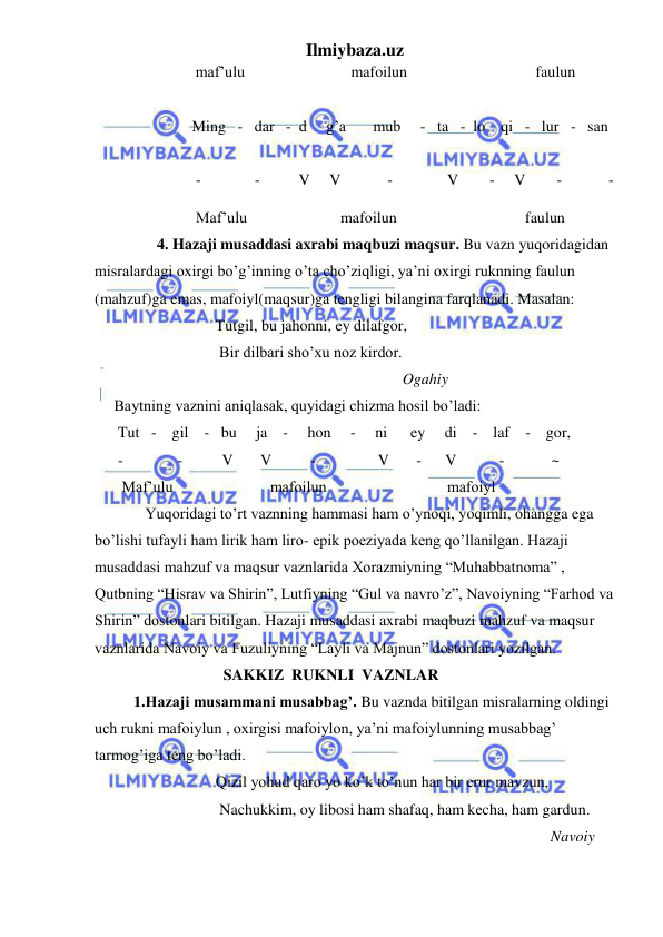 Ilmiybaza.uz 
 
 
maf’ulu 
mafoilun                                 faulun     
 
                       Ming   -   dar   -  d     g’a       mub     -   ta   -  lo    qi   -   lur   -   san    
 
-           -          V     V            -              V        -     V        -            -  
                          Maf’ulu                        mafoilun                                 faulun 
                4. Hazaji musaddasi axrabi maqbuzi maqsur. Bu vazn yuqoridagidan 
misralardagi oxirgi bo’g’inning o’ta cho’ziqligi, ya’ni oxirgi ruknning faulun 
(mahzuf)ga emas, mafoiyl(maqsur)ga tengligi bilangina farqlanadi. Masalan: 
                               Tutgil, bu jahonni, ey dilafgor,  
                                Bir dilbari sho’xu noz kirdor. 
                                                                               Ogahiy 
     Baytning vaznini aniqlasak, quyidagi chizma hosil bo’ladi: 
      Tut   -    gil    -   bu     ja    -     hon     -     ni      ey     di    -    laf    -    gor, 
      -              -          V       V          -                V       -      V           -            ~ 
       Maf’ulu                         mafoilun                               mafoiyl 
             Yuqoridagi to’rt vaznning hammasi ham o’ynoqi, yoqimli, ohangga ega 
bo’lishi tufayli ham lirik ham liro- epik poeziyada keng qo’llanilgan. Hazaji 
musaddasi mahzuf va maqsur vaznlarida Xorazmiyning “Muhabbatnoma” , 
Qutbning “Hisrav va Shirin”, Lutfiyning “Gul va navro’z”, Navoiyning “Farhod va 
Shirin” dostonlari bitilgan. Hazaji musaddasi axrabi maqbuzi mahzuf va maqsur 
vaznlarida Navoiy va Fuzuliyning “Layli va Majnun” dostonlari yozilgan. 
                                 SAKKIZ  RUKNLI  VAZNLAR 
          1.Hazaji musammani musabbag’. Bu vaznda bitilgan misralarning oldingi 
uch rukni mafoiylun , oxirgisi mafoiylon, ya’ni mafoiylunning musabbag’ 
tarmog’iga teng bo’ladi.  
               Qizil yohud qaro yo ko’k to’nun har bir erur mavzun, 
                Nachukkim, oy libosi ham shafaq, ham kecha, ham gardun. 
                                                                                                     Navoiy 

