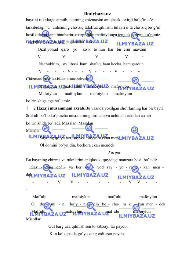 Ilmiybaza.uz 
 
baytini ruknlarga ajratib, ularning chizmasini aniqlasak, oxirgi bo’g’in o’z 
tarkibidagi “u” unlisining cho’ziq talaffuz qilinishi tufayli o’ta cho’ziq bo’g’in 
hosil qilayotgani, binobarin, oxirgi rukn mafoiylonga teng ekanligini ko’ramiz. 
Bayt chizmasi esa quyidagicha bo’ladi: 
           Qizil yohud   qaro    yo     ko’k   to’nun   har   bir  erur  mavzun 
           V  -   -     -      V  -     -        -         V   -       -      -     V -     -    ~ 
            Nachukkim,   oy libosi  ham  shafaq, ham kecha, ham gardun 
            V     -      -      -   V -  -     -     V   -      -     -   V     -      -     ~  
Chizmani ruknlar bilan almashtirsak, 
            Mafoiylun  -   mafoiylun  -   mafoiylun  -  mafoiylon 
            Mafoiylun  -    mafoiylun  -    mafoiylun  -   mafoiylon 
ko’rinishiga ega bo’lamiz. 
       2.Hazaji musammani axrab.Bu vaznda yozilgan she’rlarning har bir bayti 
8ruknli bo’lib,ko’pincha misralarning birinchi va uchinchi ruknlari axrab 
ko’rinishida bo’ladi. Masalan,.Masalan  
Masalan: 
             Sayding qo’ya ber, sayyod, sayyora ekan mendek 
             Ol domini bo’ynidin, bechora ekan mendek. 
                                                                             Furqat 
Bu baytning chizma va ruknlarini aniqlasak, quyidagi manzara hosil bo’ladi: 
     Say   -   ding   qo’  -   ya   ber   say  -   yod   say   -  yo  -  ra   e  -  kan   men  -  
dek 
      -            -         V         V    -       -          -       -          -       V     V     -        -          
- 
      Maf’ulu                        mafoiylun                 maf’ulu                 mafoiylun 
     Ol    do  -   mi   -  ni    bo’y  -  ni  -   din   be  -  cho-   ra   e   -  kan  men  -  dek. 
     Maf’ulu                  mafoiylun                      maf’ulu             mafoiylun 
Misollar: 
                     Gul barg uza qilmish sen to sabzayi tar paydo, 
                      Kun ko’zgusida go’yo zang etdi asar paydo. 
