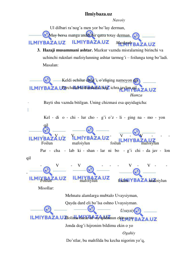 Ilmiybaza.uz 
 
                                                                                Navoiy 
                      Ul dilbari ra’nog’a men yor bo’lay derman, 
                     May bersa manga andin bir qatra totay derman. 
                                                                                   Mashrab 
3. Hazaji musammani ashtar. Mazkur vaznda misralarning birinchi va 
uchinchi ruknlari mafoiylunning ashtar tarmog’i – foilunga teng bo’ladi. 
Masalan: 
              
                 Keldi ochilur chog’i, o’zliging namoyon qil 
                 Parchalab kishanlarni, bog’ ichra javlon qil. 
                                                                                Hamza 
Bayti shu vaznda bitilgan. Uning chizmasi esa quyidagicha: 
    
Kel  -  di   o  -  chi  -  lur  cho  -   g’i  o’z  -  li  -  ging  na  -  mo  -  yon  
qil 
               -          V    -       V       -       -         -      -        V      -        V        -       -      - 
              Foilun                  mafoiylun                   foilun                   mafoiylun 
             Par   -   cha    -   lab   ki  -  shan  -  lar   ni   bo    -  g’i   chi  -  da  jav  -   lon  
qil 
             -             V           -     V        -          -      -      -         V     -        V    -         -       
- 
             Foilun                          mafoiylun                   foilun                   mafoiylun 
           Misollar: 
                                    Mehnatu alamlarga mubtalo Uvaysiyman, 
                                    Qayda dard eli bo’lsa oshno Uvaysiyman. 
                                                                                       Uvaysiy 
                                    Holima nazar ul  oy qildimun ekin o yo  
                                    Jonda dog’i hijronim bildimu ekin o yo 
                                                                                         Ogahiy 
                                     Do’stlar, bu mahfilda bu kecha nigorim yo’q, 
