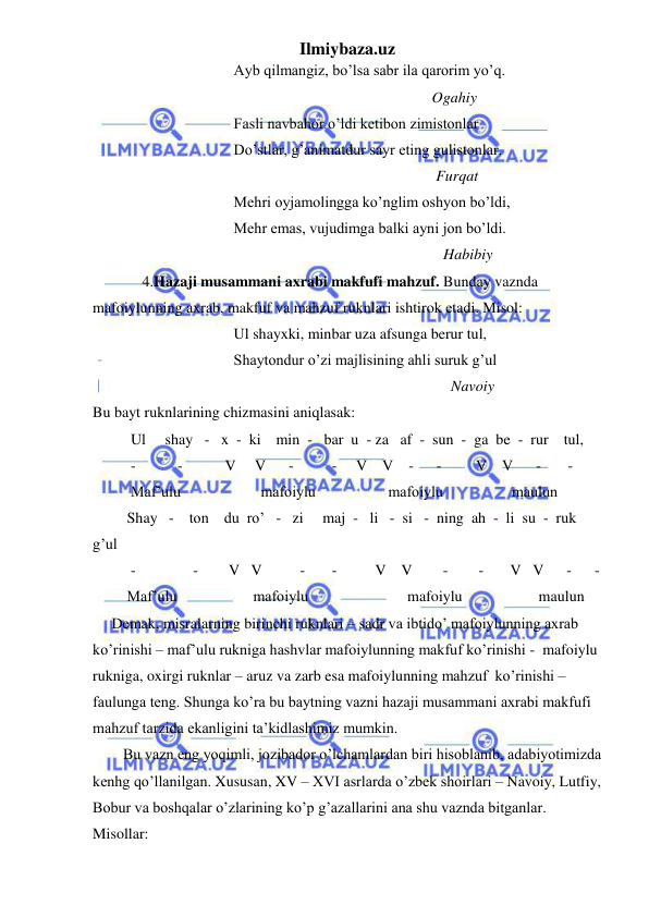 Ilmiybaza.uz 
 
                                     Ayb qilmangiz, bo’lsa sabr ila qarorim yo’q. 
                                                                                         Ogahiy 
                                     Fasli navbahor o’ldi ketibon zimistonlar 
                                     Do’stlar, g’animatdur sayr eting gulistonlar. 
                                                                                          Furqat 
                                     Mehri oyjamolingga ko’nglim oshyon bo’ldi, 
                                     Mehr emas, vujudimga balki ayni jon bo’ldi. 
                                                                                            Habibiy 
             4.Hazaji musammani axrabi makfufi mahzuf. Bunday vaznda 
mafoiylunning axrab, makfuf va mahzuf ruknlari ishtirok etadi. Misol: 
                                     Ul shayxki, minbar uza afsunga berur tul, 
                                     Shaytondur o’zi majlisining ahli suruk g’ul 
                                                                                              Navoiy 
Bu bayt ruknlarining chizmasini aniqlasak: 
          Ul     shay   -   x  -  ki    min  -   bar  u  - za   af  -  sun  -  ga  be  -  rur    tul, 
          -           -           V     V      -          -     V    V    -      -         V    V      -       - 
          Maf’ulu                     mafoiylu                   mafoiylu                  maulun 
         Shay   -    ton    du  ro’   -   zi     maj  -   li   -  si   -  ning  ah  -  li  su  -  ruk   
g’ul 
          -               -        V   V          -       -          V    V        -        -       V   V      -      - 
         Maf’ulu                    mafoiylu                          mafoiylu                    maulun    
     Demak, misralarning birinchi ruknlari – sadr va ibtido’ mafoiylunning axrab 
ko’rinishi – maf’ulu rukniga hashvlar mafoiylunning makfuf ko’rinishi -  mafoiylu 
rukniga, oxirgi ruknlar – aruz va zarb esa mafoiylunning mahzuf  ko’rinishi – 
faulunga teng. Shunga ko’ra bu baytning vazni hazaji musammani axrabi makfufi 
mahzuf tarzida ekanligini ta’kidlashimiz mumkin.  
        Bu vazn eng yoqimli, jozibador o’lchamlardan biri hisoblanib, adabiyotimizda 
kenhg qo’llanilgan. Xususan, XV – XVI asrlarda o’zbek shoirlari – Navoiy, Lutfiy, 
Bobur va boshqalar o’zlarining ko’p g’azallarini ana shu vaznda bitganlar. 
Misollar: 
