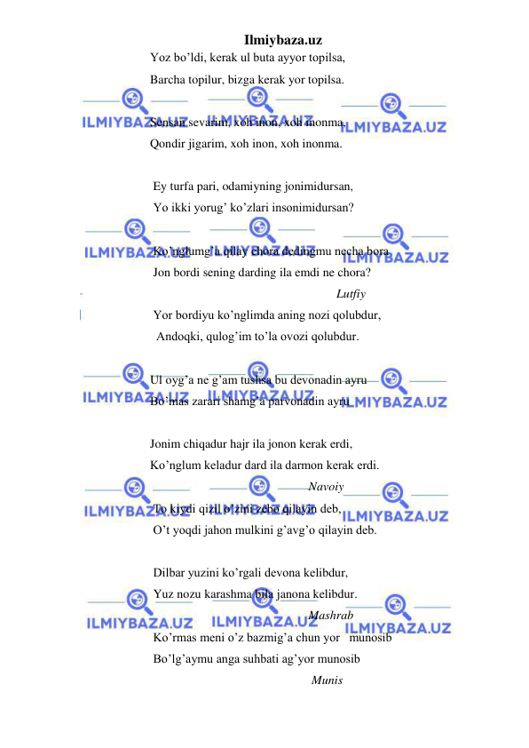 Ilmiybaza.uz 
 
                        Yoz bo’ldi, kerak ul buta ayyor topilsa, 
                        Barcha topilur, bizga kerak yor topilsa. 
 
                        Sensan sevarim, xoh inon, xoh inonma, 
                        Qondir jigarim, xoh inon, xoh inonma. 
 
                         Ey turfa pari, odamiyning jonimidursan, 
                         Yo ikki yorug’ ko’zlari insonimidursan? 
 
                         Ko’nglumg’a qilay chora dedingmu necha bora 
                         Jon bordi sening darding ila emdi ne chora? 
                                                                                    Lutfiy 
                         Yor bordiyu ko’nglimda aning nozi qolubdur, 
                          Andoqki, qulog’im to’la ovozi qolubdur.  
 
                        Ul oyg’a ne g’am tushsa bu devonadin ayru 
                        Bo’mas zarari shamg’a parvonadin ayru 
 
                        Jonim chiqadur hajr ila jonon kerak erdi, 
                        Ko’nglum keladur dard ila darmon kerak erdi. 
                                                                           Navoiy 
                         To kiydi qizil o’zini zebo qilayin deb, 
                         O’t yoqdi jahon mulkini g’avg’o qilayin deb.  
 
                         Dilbar yuzini ko’rgali devona kelibdur, 
                         Yuz nozu karashma bila janona kelibdur. 
                                                                           Mashrab 
                         Ko’rmas meni o’z bazmig’a chun yor   munosib   
                         Bo’lg’aymu anga suhbati ag’yor munosib 
                                                                            Munis    
