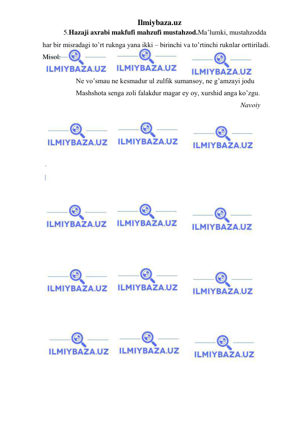 Ilmiybaza.uz 
 
            5.Hazaji axrabi makfufi mahzufi mustahzod.Ma’lumki, mustahzodda 
har bir misradagi to’rt ruknga yana ikki – birinchi va to’rtinchi ruknlar orttiriladi. 
Misol: 
 
   Ne vo’smau ne kesmadur ul zulfik sumansoy, ne g’amzayi jodu 
   Mashshota senga zoli falakdur magar ey oy, xurshid anga ko’zgu. 
                                                                                                 Navoiy 
 
