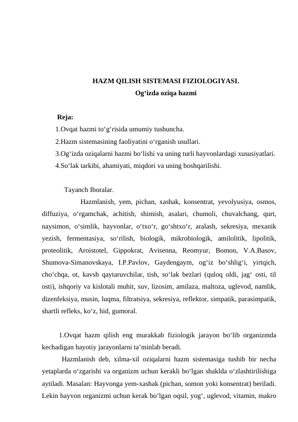HAZM QILISH SISTEMASI FIZIOLOGIYASI. 
Og‘izda oziqa hazmi 
 Reja:
1.Ovqat hazmi to‘g‘risida umumiy tushuncha.
2.Hazm sistemasining faoliyatini o‘rganish usullari.
3.Og‘izda oziqalarni hazmi bo‘lishi va uning turli hayvonlardagi xususiyatlari.
4.So‘lak tarkibi, ahamiyati, miqdori va uning boshqarilishi.
     Tayanch Iboralar.
 Hazmlanish, yem, pichan, xashak, konsentrat, yevolyusiya, osmos,
diffuziya,  o‘rgamchak,  achitish,  shimish,  asalari,  chumoli,  chuvalchang,  qurt,
naysimon, o‘simlik, hayvonlar, o‘txo‘r, go‘shtxo‘r, aralash, sekresiya, mexanik
yezish,  fermentasiya,  so‘rilish,  biologik,  mikrobiologik,  amilolitik,  lipolitik,
proteolitik,  Aroistotel,  Gippokrat,  Avisenna,  Reomyur,  Bomon,  V.A.Basov,
Shumova-Simanovskaya,  I.P.Pavlov,  Gaydengaym,  og‘iz  bo‘shlig‘i,  yirtqich,
cho‘chqa, ot, kavsh qaytaruvchilar, tish, so‘lak bezlari (quloq oldi, jag‘ osti, til
osti), ishqoriy va kislotali muhit, suv, lizosim, amilaza, maltoza, uglevod, namlik,
dizenfeksiya, musin, luqma, filtratsiya, sekresiya, reflektor, simpatik, parasimpatik,
shartli refleks, ko‘z, hid, gumoral.
 1.Ovqat hazm qilish eng murakkab fiziologik jarayon bo‘lib organizmda
kechadigan hayotiy jarayonlarni ta’minlab beradi.
Hazmlanish deb, xilma-xil oziqalarni hazm sistemasiga tushib bir necha
yetaplarda o‘zgarishi va organizm uchun kerakli bo‘lgan shaklda o‘zlashtirilishiga
aytiladi. Masalan: Hayvonga yem-xashak (pichan, somon yoki konsentrat) beriladi.
Lekin hayvon organizmi uchun kerak bo‘lgan oqsil, yog‘, uglevod, vitamin, makro
