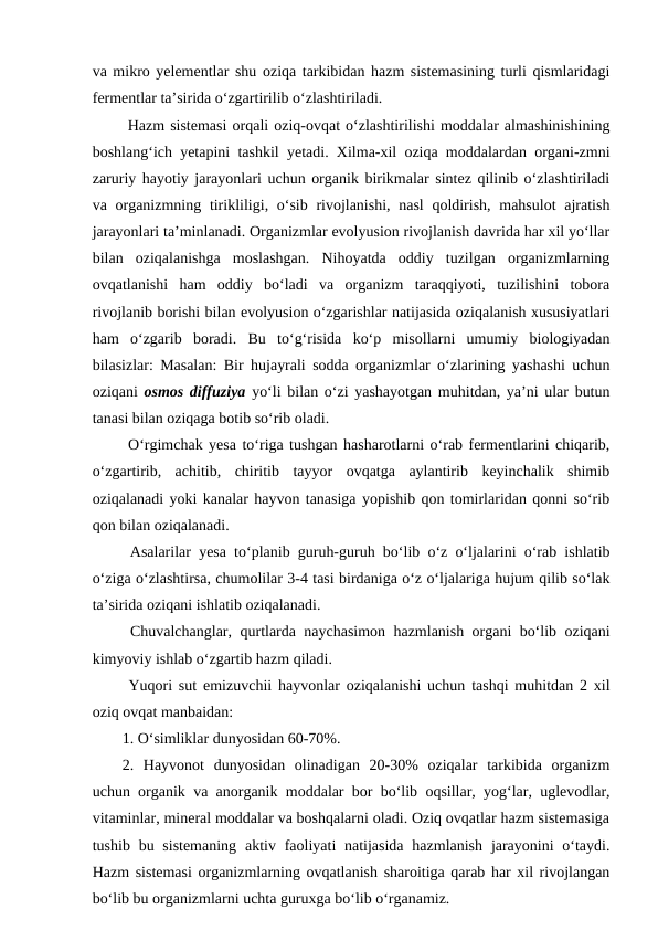va mikro yelementlar shu oziqa tarkibidan hazm sistemasining turli qismlaridagi
fermentlar ta’sirida o‘zgartirilib o‘zlashtiriladi.
 Hazm sistemasi orqali oziq-ovqat o‘zlashtirilishi moddalar almashinishining
boshlang‘ich yetapini tashkil yetadi. Xilma-xil oziqa moddalardan organi-zmni
zaruriy hayotiy jarayonlari uchun organik birikmalar sintez qilinib o‘zlashtiriladi
va organizmning tirikliligi, o‘sib rivojlanishi, nasl  qoldirish, mahsulot  ajratish
jarayonlari ta’minlanadi. Organizmlar evolyusion rivojlanish davrida har xil yo‘llar
bilan  oziqalanishga  moslashgan.  Nihoyatda  oddiy  tuzilgan  organizmlarning
ovqatlanishi  ham  oddiy  bo‘ladi  va  organizm  taraqqiyoti,  tuzilishini  tobora
rivojlanib borishi bilan evolyusion o‘zgarishlar natijasida oziqalanish xususiyatlari
ham  o‘zgarib  boradi.  Bu  to‘g‘risida  ko‘p  misollarni  umumiy  biologiyadan
bilasizlar: Masalan: Bir hujayrali sodda organizmlar o‘zlarining yashashi uchun
oziqani  osmos diffuziya yo‘li bilan o‘zi yashayotgan muhitdan, ya’ni ular butun
tanasi bilan oziqaga botib so‘rib oladi. 
 O‘rgimchak yesa to‘riga tushgan hasharotlarni o‘rab fermentlarini chiqarib,
o‘zgartirib,  achitib,  chiritib  tayyor  ovqatga  aylantirib  keyinchalik  shimib
oziqalanadi yoki kanalar hayvon tanasiga yopishib qon tomirlaridan qonni so‘rib
qon bilan oziqalanadi.
 Asalarilar yesa to‘planib guruh-guruh bo‘lib o‘z o‘ljalarini o‘rab ishlatib
o‘ziga o‘zlashtirsa, chumolilar 3-4 tasi birdaniga o‘z o‘ljalariga hujum qilib so‘lak
ta’sirida oziqani ishlatib oziqalanadi.
 Chuvalchanglar, qurtlarda naychasimon hazmlanish organi bo‘lib oziqani
kimyoviy ishlab o‘zgartib hazm qiladi.
 Yuqori sut emizuvchii hayvonlar oziqalanishi uchun tashqi muhitdan 2 xil
oziq ovqat manbaidan: 
1. O‘simliklar dunyosidan 60-70%.
2.  Hayvonot  dunyosidan  olinadigan  20-30%  oziqalar  tarkibida  organizm
uchun organik va anorganik moddalar bor bo‘lib oqsillar, yog‘lar, uglevodlar,
vitaminlar, mineral moddalar va boshqalarni oladi. Oziq ovqatlar hazm sistemasiga
tushib bu sistemaning  aktiv faoliyati  natijasida  hazmlanish  jarayonini  o‘taydi.
Hazm sistemasi organizmlarning ovqatlanish sharoitiga qarab har xil rivojlangan
bo‘lib bu organizmlarni uchta guruxga bo‘lib o‘rganamiz.
