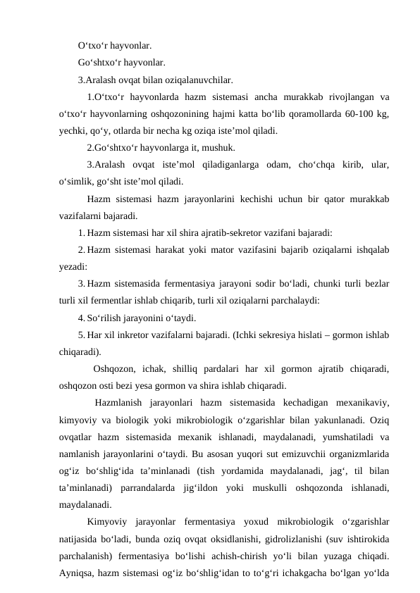 O‘txo‘r hayvonlar.
Go‘shtxo‘r hayvonlar. 
3.Aralash ovqat bilan oziqalanuvchilar.
1.O‘txo‘r  hayvonlarda  hazm  sistemasi  ancha  murakkab  rivojlangan  va
o‘txo‘r hayvonlarning oshqozonining hajmi katta bo‘lib qoramollarda 60-100 kg,
yechki, qo‘y, otlarda bir necha kg oziqa iste’mol qiladi.
2.Go‘shtxo‘r hayvonlarga it, mushuk.
 3.Aralash  ovqat  iste’mol  qiladiganlarga  odam,  cho‘chqa  kirib,  ular,
o‘simlik, go‘sht iste’mol qiladi.
Hazm  sistemasi  hazm  jarayonlarini  kechishi  uchun bir  qator  murakkab
vazifalarni bajaradi.
1. Hazm sistemasi har xil shira ajratib-sekretor vazifani bajaradi:
2. Hazm sistemasi harakat yoki mator vazifasini bajarib oziqalarni ishqalab
yezadi:
3. Hazm sistemasida fermentasiya jarayoni sodir bo‘ladi, chunki turli bezlar
turli xil fermentlar ishlab chiqarib, turli xil oziqalarni parchalaydi:
4. So‘rilish jarayonini o‘taydi.
5. Har xil inkretor vazifalarni bajaradi. (Ichki sekresiya hislati – gormon ishlab
chiqaradi).
 Oshqozon,  ichak,  shilliq  pardalari  har  xil  gormon  ajratib  chiqaradi,
oshqozon osti bezi yesa gormon va shira ishlab chiqaradi. 
 Hazmlanish  jarayonlari  hazm  sistemasida  kechadigan  mexanikaviy,
kimyoviy va biologik yoki mikrobiologik o‘zgarishlar bilan yakunlanadi. Oziq
ovqatlar  hazm  sistemasida  mexanik  ishlanadi,  maydalanadi,  yumshatiladi  va
namlanish jarayonlarini o‘taydi. Bu asosan yuqori sut emizuvchii organizmlarida
og‘iz  bo‘shlig‘ida  ta’minlanadi  (tish  yordamida  maydalanadi,  jag‘,  til  bilan
ta’minlanadi)  parrandalarda  jig‘ildon  yoki  muskulli  oshqozonda  ishlanadi,
maydalanadi.
Kimyoviy  jarayonlar  fermentasiya  yoxud  mikrobiologik  o‘zgarishlar
natijasida bo‘ladi, bunda oziq ovqat oksidlanishi, gidrolizlanishi (suv ishtirokida
parchalanish)  fermentasiya  bo‘lishi  achish-chirish  yo‘li  bilan  yuzaga  chiqadi.
Ayniqsa, hazm sistemasi og‘iz bo‘shlig‘idan to to‘g‘ri ichakgacha bo‘lgan yo‘lda
