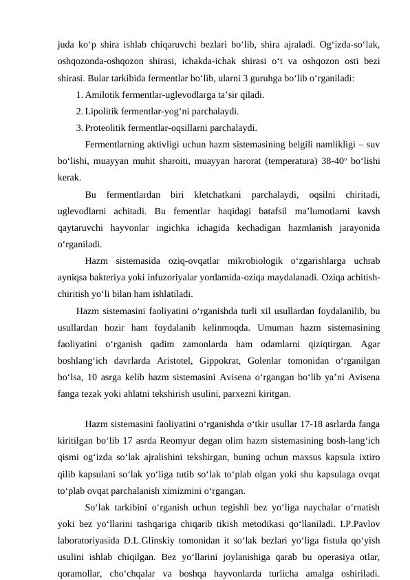 juda ko‘p shira ishlab chiqaruvchi bezlari bo‘lib, shira ajraladi. Og‘izda-so‘lak,
oshqozonda-oshqozon  shirasi,  ichakda-ichak  shirasi  o‘t  va  oshqozon  osti  bezi
shirasi. Bular tarkibida fermentlar bo‘lib, ularni 3 guruhga bo‘lib o‘rganiladi:
1. Amilotik fermentlar-uglevodlarga ta’sir qiladi.
2. Lipolitik fermentlar-yog‘ni parchalaydi.
3. Proteolitik fermentlar-oqsillarni parchalaydi.
Fermentlarning aktivligi uchun hazm sistemasining belgili namlikligi – suv
bo‘lishi, muayyan muhit sharoiti, muayyan harorat (temperatura) 38-40o bo‘lishi
kerak.
Bu  fermentlardan  biri  kletchatkani  parchalaydi,  oqsilni  chiritadi,
uglevodlarni  achitadi.  Bu  fementlar  haqidagi  batafsil  ma’lumotlarni  kavsh
qaytaruvchi  hayvonlar  ingichka  ichagida  kechadigan  hazmlanish  jarayonida
o‘rganiladi.
Hazm  sistemasida  oziq-ovqatlar  mikrobiologik  o‘zgarishlarga  uchrab
ayniqsa bakteriya yoki infuzoriyalar yordamida-oziqa maydalanadi. Oziqa achitish-
chiritish yo‘li bilan ham ishlatiladi.
Hazm sistemasini faoliyatini o‘rganishda turli xil usullardan foydalanilib, bu
usullardan  hozir  ham  foydalanib  kelinmoqda.  Umuman  hazm  sistemasining
faoliyatini  o‘rganish  qadim  zamonlarda  ham  odamlarni  qiziqtirgan.  Agar
boshlang‘ich  davrlarda  Aristotel,  Gippokrat,  Golenlar  tomonidan  o‘rganilgan
bo‘lsa, 10 asrga kelib hazm sistemasini Avisena o‘rgangan bo‘lib ya’ni Avisena
fanga tezak yoki ahlatni tekshirish usulini, parxezni kiritgan.
Hazm sistemasini faoliyatini o‘rganishda o‘tkir usullar 17-18 asrlarda fanga
kiritilgan bo‘lib 17 asrda Reomyur degan olim hazm sistemasining bosh-lang‘ich
qismi og‘izda so‘lak ajralishini tekshirgan, buning uchun maxsus kapsula ixtiro
qilib kapsulani so‘lak yo‘liga tutib so‘lak to‘plab olgan yoki shu kapsulaga ovqat
to‘plab ovqat parchalanish ximizmini o‘rgangan. 
So‘lak tarkibini o‘rganish uchun tegishli bez yo‘liga naychalar o‘rnatish
yoki bez yo‘llarini tashqariga chiqarib tikish metodikasi qo‘llaniladi. I.P.Pavlov
laboratoriyasida D.L.Glinskiy tomonidan it so‘lak bezlari yo‘liga fistula qo‘yish
usulini  ishlab  chiqilgan.  Bez  yo‘llarini  joylanishiga  qarab  bu  operasiya  otlar,
qoramollar,  cho‘chqalar  va  boshqa  hayvonlarda  turlicha  amalga  oshiriladi.
