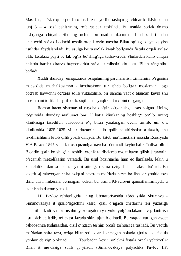 Masalan, qo‘ylar quloq oldi so‘lak bezini yo‘lini tashqariga chiqarib tikish uchun
lunj  3  –  4  jog‘  tishlarining  ro‘barasidan  teshiladi.  Bu  usulda  so‘lak  doimo
tashqariga  chiqadi.  Shuning  uchun  bu  usul  mukammallashtirilib,  fistuladan
chiquvchi so‘lak ikkinchi teshik orqali rezin naycha Bilan og‘izga qayta quyish
usulidan foydalaniladi. Bu usulga ko‘ra so‘lak kerak bo‘lganda fistula orqali so‘lak
olib, keraksiz payti so‘lak og‘iz bo‘shlig‘iga tushaveradi. Shulardan kelib chiqan
holatda barcha charvo hayvonlarida so‘lak ajralishini shu usul Bilan o‘rganilsa
bo‘ladi.
Xuddi shunday, oshqozonda oziqalarning parchalanish ximizmini o‘rganish
maqsadida  machalkasimon  -  laxchasimon  tuzilishda  bo‘lgan  moslamani  ipga
bog‘lab hayvonni og‘ziga solib yutqazdirib, bir qancha vaqt o‘tgandan keyin shu
moslamani tortib chiqarib olib, siqib bu suyuqlikni tarkibini o‘rgangan.
Bomon hazm sistemasini naycha qo‘yib o‘rganishga asos solgan. Uning
to‘g‘risida shunday ma’lumot bor. U katta klinikaning boshlig‘i bo‘lib, uning
klinikasiga  tasodifan  oshqozoni  o‘q  bilan  yaralangan  ovchi  tushib,  uni  o‘z
klinikasida  1825-1835  yillar  davomida  olib  qolib  tekshirishlar  o‘tkazib,  shu
tekshirishlarni kitob qilib yozib chiqadi. Bu kitob ma’lumotlari asosida Rossiyada
V.A.Basov 1842 yil itlar oshqozoniga naycha o‘rnatadi keyinchalik Italiya olimi
Blondlo qorin bo‘shlig‘ini teshib, xronik tajribalarda ovqat hazm qilish jarayonini
o‘rganish metodikasini yaratadi. Bu usul hozirgacha ham qo‘llanilsada, lekin u
kamchiliklardan xoli emas ya’ni ajiralgan shira oziqa bilan aralash bo‘ladi. Bu
vaqtda ajiralayotgan shira oziqani bevosita me’dada hazm bo‘lish jarayonida toza
shira olish imkonini bermagani uchun bu usul I.P.Pavlovni qanoatlantirmaydi, u
izlanishda davom yetadi.
I.P.  Pavlov  rahbarligida  uning  laboratoriyasida  1889  yilda  Shumova  -
Simanovskaya  it  qizilo‘ngachini  kesib,  qizil  o‘ngach  chetlarini  teri  yuzasiga
chiqarib tikadi va bu usulni yezofogatomiya yoki yolg‘ondakam ovqatlantirish
usuli deb ataladib, reflektor fazada shira ajratib olinadi. Bu vaqtda yutilgan ovqat
oshqozonga tushmasdan, qizil o‘ngach teshigi orqali toshqariga tushadi. Bu vaqtda
me’dadan shira toza, oziqa bilan so‘lak aralashmagan holatda ajraladi va fistula
yordamida yig‘ib olinadi.
Tajribadan keyin so‘lakni fistula orqali yehtiyotlik
Bilan  it  me’dasiga  solib  qo‘yiladi.  (Simanovskaya  polyachka  Pavlov  I.P.
