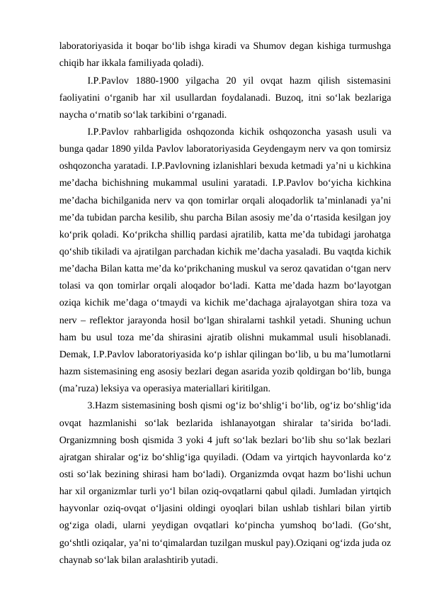 laboratoriyasida it boqar bo‘lib ishga kiradi va Shumov degan kishiga turmushga
chiqib har ikkala familiyada qoladi). 
I.P.Pavlov  1880-1900  yilgacha  20  yil  ovqat  hazm  qilish  sistemasini
faoliyatini o‘rganib har xil usullardan foydalanadi. Buzoq, itni so‘lak bezlariga
naycha o‘rnatib so‘lak tarkibini o‘rganadi.
I.P.Pavlov rahbarligida oshqozonda kichik oshqozoncha yasash usuli va
bunga qadar 1890 yilda Pavlov laboratoriyasida Geydengaym nerv va qon tomirsiz
oshqozoncha yaratadi. I.P.Pavlovning izlanishlari bexuda ketmadi ya’ni u kichkina
me’dacha bichishning mukammal usulini yaratadi. I.P.Pavlov bo‘yicha kichkina
me’dacha bichilganida nerv va qon tomirlar orqali aloqadorlik ta’minlanadi ya’ni
me’da tubidan parcha kesilib, shu parcha Bilan asosiy me’da o‘rtasida kesilgan joy
ko‘prik qoladi. Ko‘prikcha shilliq pardasi ajratilib, katta me’da tubidagi jarohatga
qo‘shib tikiladi va ajratilgan parchadan kichik me’dacha yasaladi. Bu vaqtda kichik
me’dacha Bilan katta me’da ko‘prikchaning muskul va seroz qavatidan o‘tgan nerv
tolasi va qon tomirlar orqali aloqador bo‘ladi. Katta me’dada hazm bo‘layotgan
oziqa kichik me’daga o‘tmaydi va kichik me’dachaga ajralayotgan shira toza va
nerv – reflektor jarayonda hosil bo‘lgan shiralarni tashkil yetadi. Shuning uchun
ham bu usul toza me’da shirasini ajratib olishni mukammal usuli hisoblanadi.
Demak, I.P.Pavlov laboratoriyasida ko‘p ishlar qilingan bo‘lib, u bu ma’lumotlarni
hazm sistemasining eng asosiy bezlari degan asarida yozib qoldirgan bo‘lib, bunga
(ma’ruza) leksiya va operasiya materiallari kiritilgan.
3.Hazm sistemasining bosh qismi og‘iz bo‘shlig‘i bo‘lib, og‘iz bo‘shlig‘ida
ovqat  hazmlanishi  so‘lak  bezlarida  ishlanayotgan  shiralar  ta’sirida  bo‘ladi.
Organizmning bosh qismida 3 yoki 4 juft so‘lak bezlari bo‘lib shu so‘lak bezlari
ajratgan shiralar og‘iz bo‘shlig‘iga quyiladi. (Odam va yirtqich hayvonlarda ko‘z
osti so‘lak bezining shirasi ham bo‘ladi). Organizmda ovqat hazm bo‘lishi uchun
har xil organizmlar turli yo‘l bilan oziq-ovqatlarni qabul qiladi. Jumladan yirtqich
hayvonlar oziq-ovqat o‘ljasini oldingi oyoqlari bilan ushlab tishlari bilan yirtib
og‘ziga  oladi,  ularni  yeydigan  ovqatlari  ko‘pincha  yumshoq  bo‘ladi.  (Go‘sht,
go‘shtli oziqalar, ya’ni to‘qimalardan tuzilgan muskul pay).Oziqani og‘izda juda oz
chaynab so‘lak bilan aralashtirib yutadi.
