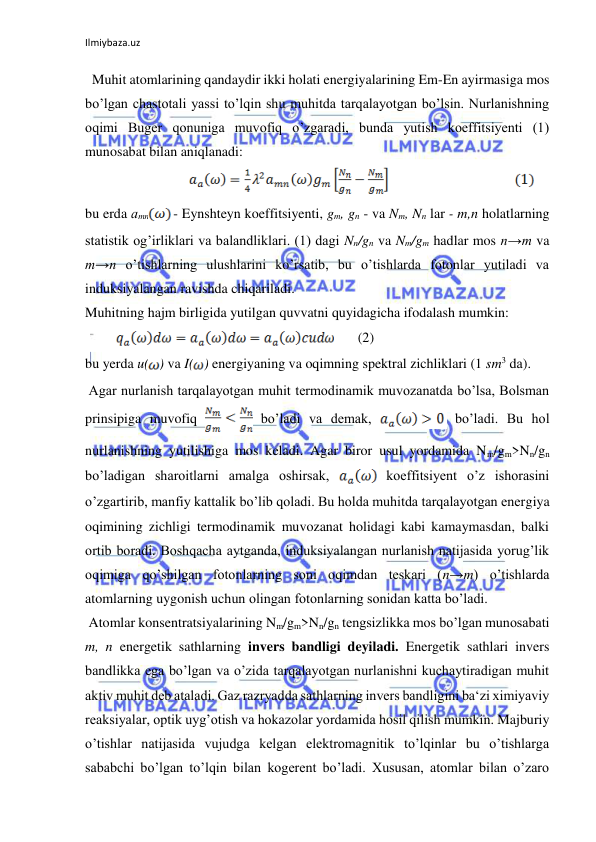 Ilmiybaza.uz 
  Muhit atomlarining qandaydir ikki holati energiyalarining Em-En ayirmasiga mos 
bo’lgan chastotali yassi to’lqin shu muhitda tarqalayotgan bo’lsin. Nurlanishning 
oqimi Buger qonuniga muvofiq o’zgaradi, bunda yutish koeffitsiyenti (1) 
munosabat bilan aniqlanadi:  
 
 
bu erda аmn
 - Eynshteyn koeffitsiyenti, gm, gn - va Nm, Nn lar - m,n holatlarning 
statistik og’irliklari va balandliklari. (1) dagi Nn/gn va Nm/gm hadlar mos n→m va 
m→n o’tishlarning ulushlarini ko’rsatib, bu o’tishlarda fotonlar yutiladi va 
induksiyalangan ravishda chiqariladi.  
Muhitning hajm birligida yutilgan quvvatni quyidagicha ifodalash mumkin:  
         
       (2) 
bu yerda u( ) va I( ) energiyaning va oqimning spektral zichliklari (1 sm3 dа).  
 Agar nurlanish tarqalayotgan muhit termodinamik muvozanatda bo’lsa, Bolsman 
prinsipiga muvofiq 
 bo’ladi va demak, 
 bo’ladi. Bu hol 
nurlanishning yutilishiga mos keladi. Agar biror usul yordamida Nm/gm>Nn/gn 
bo’ladigan sharoitlarni amalga oshirsak, 
 koeffitsiyent o’z ishorasini 
o’zgartirib, manfiy kattalik bo’lib qoladi. Bu holda muhitda tarqalayotgan energiya 
oqimining zichligi termodinamik muvozanat holidagi kabi kamaymasdan, balki 
ortib boradi. Boshqacha aytganda, induksiyalangan nurlanish natijasida yorug’lik 
oqimiga qo’shilgan fotonlarning soni oqimdan teskari (n→m) o’tishlarda 
atomlarning uygonish uchun olingan fotonlarning sonidan katta bo’ladi.  
 Atomlar konsentratsiyalarining Nm/gm>Nn/gn tengsizlikka mos bo’lgan munosabati 
m, n energetik sathlarning invers bandligi deyiladi. Energetik sathlari invers 
bandlikka ega bo’lgan va o’zida tarqalayotgan nurlanishni kuchaytiradigan muhit 
aktiv muhit deb ataladi. Gaz razryadda sathlarning invers bandligini ba‘zi ximiyaviy 
reaksiyalar, optik uyg’otish va hokazolar yordamida hosil qilish mumkin. Majburiy 
o’tishlar natijasida vujudga kelgan elektromagnitik to’lqinlar bu o’tishlarga 
sababchi bo’lgan to’lqin bilan kogerent bo’ladi. Xususan, atomlar bilan o’zaro 
