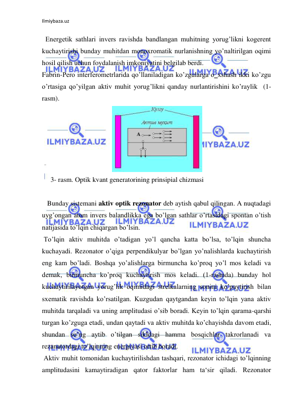 Ilmiybaza.uz 
  Energetik sathlari invers ravishda bandlangan muhitning yorug’likni kogerent 
kuchaytirishi bunday muhitdan monoxromatik nurlanishning yo’naltirilgan oqimi 
hosil qilish uchun foydalanish imkoniyatini belgilab berdi.  
Fabrin-Pero interferometrlarida qo’llaniladigan ko’zgularga o‗xshash ikki ko’zgu 
o’rtasiga qo’yilgan aktiv muhit yorug’likni qanday nurlantirishini ko’raylik  (1-
rasm).  
 
     3- rasm. Optik kvant generatorining prinsipial chizmasi  
  
   Bunday sistemani aktiv optik rezonator deb aytish qabul qilingan. A nuqtadagi 
uyg’ongan atom invers balandlikka ega bo’lgan sathlar o’rtasidagi spontan o’tish 
natijasida to’lqin chiqargan bo’lsin.  
 To’lqin aktiv muhitda o’tadigan yo’l qancha katta bo’lsa, to’lqin shuncha 
kuchayadi. Rezonator o’qiga perpendikulyar bo’lgan yo’nalishlarda kuchaytirish 
eng kam bo’ladi. Boshqa yo’alishlarga birmuncha ko’proq yo’l mos keladi va 
demak, birmuncha ko’proq kuchaytirish mos keladi. (1-rasmda) bunday hol 
kuchaytirilayotgan yorug’lik oqimidagi strelkalarning sonini ko’paytirish bilan 
sxematik ravishda ko’rsatilgan. Kuzgudan qaytgandan keyin to’lqin yana aktiv 
muhitda tarqaladi va uning amplitudasi o’sib boradi. Keyin to’lqin qarama-qarshi 
turgan ko’zguga etadi, undan qaytadi va aktiv muhitda ko’chayishda davom etadi, 
shundan so’ng aytib o’tilgan sikldagi hamma bosqichlar takrorlanadi va 
rezanatordagi to’lqinning energiyasi ortib boradi.  
 Aktiv muhit tomonidan kuchaytirilishdan tashqari, rezonator ichidagi to’lqinning 
amplitudasini kamaytiradigan qator faktorlar ham ta‘sir qiladi. Rezonator 
