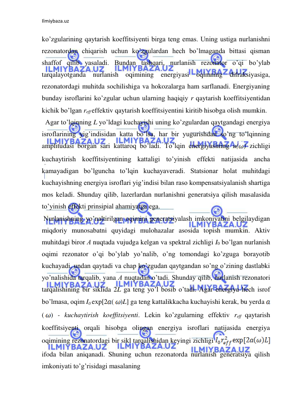Ilmiybaza.uz 
ko’zgularining qaytarish koeffitsiyenti birga teng emas. Uning ustiga nurlanishni 
rezonatordan chiqarish uchun ko’zgulardan hech bo’lmaganda bittasi qisman 
shaffof qilib yasaladi. Bundan tashqari, nurlanish rezonator o’qi bo’ylab 
tarqalayotganda nurlanish oqimining energiyasi oqimning difraksiyasiga, 
rezonatordagi muhitda sochilishiga va hokozalarga ham sarflanadi. Energiyaning 
bunday isroflarini ko’zgular uchun ularning haqiqiy r qaytarish koeffitsiyentidan 
kichik bo’lgan reff effektiv qaytarish koeffitsiyentini kiritib hisobga olish mumkin.  
  Agar to’lqinning L yo’ldagi kuchayishi uning ko’zgulardan qaytgandagi energiya 
isroflarining yig’indisidan katta bo’lsa, har bir yugurishdan so’ng to’lqinning 
amplitudasi borgan sari kattaroq bo’ladi. To’lqin energiyasining u( ) zichligi 
kuchaytirish koeffitsiyentining kattaligi to’yinish effekti natijasida ancha 
kamayadigan bo’lguncha to’lqin kuchayaveradi. Statsionar holat muhitdagi 
kuchayishning energiya isroflari yig’indisi bilan raso kompensatsiyalanish shartiga 
mos keladi. Shunday qilib, lazerlardan nurlanishni generatsiya qilish masalasida 
to’yinish effekti prinsipial ahamiyatga ega.  
 Nurlanishning yo’naltirilgan oqimini generatsiyalash imkoniyatini belgilaydigan 
miqdoriy munosabatni quyidagi mulohazalar asosida topish mumkin. Aktiv 
muhitdagi biror А nuqtada vujudga kelgan va spektral zichligi I0 bo’lgan nurlanish 
oqimi rezonator o’qi bo’ylab yo’nalib, o’ng tomondagi ko’zguga borayotib 
kuchayadi, undan qaytadi va chap ko’zgudan qaytgandan so’ng o’zining dastlabki 
yo’nalishida tarqalib, yana А nuqtadan o’tadi. Shunday qilib, nurlanish rezonatori 
tarqalishining bir siklida 2L ga teng yo’l bosib o’tadi. Agar energiya hech isrof 
bo’lmasa, oqim I0 exp[2 (
)L] ga teng kattalikkacha kuchayishi kerak, bu yerda 
(
) - kuchaytirish koeffitsiyenti. Lekin ko’zgularning effektiv reff qaytarish 
koeffitsiyenti orqali hisobga olingan energiya isroflari natijasida energiya 
oqimining rezonatordagi bir sikl tarqalishidan keyingi zichligi 
 
ifoda bilan aniqanadi. Shuning uchun rezonatorda nurlanish generatsiya qilish 
imkoniyati to’g’risidagi masalaning  
